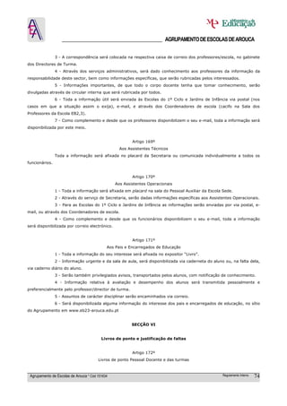 ______________________________________ AGRUPAMENTO DE ESCOLAS DE AROUCA

                3 - A correspondência será colocada na respectiva caixa de correio dos professores/escola, no gabinete
dos Directores de Turma.
                4 - Através dos serviços administrativos, será dado conhecimento aos professores da informação da
responsabilidade deste sector, bem como informações específicas, que serão rubricadas pelos interessados.
                5 - Informações importantes, de que todo o corpo docente tenha que tomar conhecimento, serão
divulgadas através de circular interna que será rubricada por todos.
                6 - Toda a informação útil será enviada às Escolas do 1º Ciclo e Jardins de Infância via postal (nos
casos em que a situação assim o exija), e-mail, e através dos Coordenadores de escola (cacifo na Sala dos
Professores da Escola EB2,3).
                7 - Como complemento e desde que os professores disponibilizem o seu e-mail, toda a informação será
disponibilizada por este meio.


                                                         Artigo 169º
                                                   Aos Assistentes Técnicos
                Toda a informação será afixada no placard da Secretaria ou comunicada individualmente a todos os
funcionários.


                                                         Artigo 170º
                                                 Aos Assistentes Operacionais
                1 - Toda a informação será afixada em placard na sala do Pessoal Auxiliar da Escola Sede.
                2 - Através do serviço de Secretaria, serão dadas informações específicas aos Assistentes Operacionais.
                3 - Para as Escolas do 1º Ciclo e Jardins de Infância as informações serão enviadas por via postal, e-
mail, ou através dos Coordenadores de escola.
                4 - Como complemento e desde que os funcionários disponibilizem o seu e-mail, toda a informação
será disponibilizada por correio electrónico.


                                                         Artigo 171º
                                             Aos Pais e Encarregados de Educação
                1 - Toda a informação do seu interesse será afixada no expositor “Livro”.
                2 - Informação urgente e da sala de aula, será disponibilizada via caderneta do aluno ou, na falta dela,
via caderno diário do aluno.
                3 - Serão também privilegiados avisos, transportados pelos alunos, com notificação de conhecimento.
                4 - Informação relativa à avaliação e desempenho dos alunos será transmitida pessoalmente e
preferencialmente pelo professor/director de turma.
                5 - Assuntos de carácter disciplinar serão encaminhados via correio.
                6 - Será disponibilizada alguma informação do interesse dos pais e encarregados de educação, no sítio
do Agrupamento em www.eb23-arouca.edu.pt


                                                         SECÇÃO VI


                                          Livros de ponto e justificação de faltas


                                                         Artigo 172º
                                        Livros de ponto Pessoal Docente e das turmas



 Agrupamento de Escolas de Arouca * Cód 151634                                                       Regulamento Interno   74
 