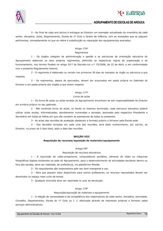 ______________________________________ AGRUPAMENTO DE ESCOLAS DE AROUCA

               3 - No final de cada ano lectivo é entregue ao Director um exemplar actualizado do inventário de cada
sector, disciplina, clube, Departamento, Escola do 1º Ciclo e Jardim de Infância, com as anotações que se julguem
pertinentes, nomeadamente no que se refere à substituição ou reparação dos equipamentos avariados.


                                                           Artigo 176º
                                                           Regimentos
               1 - Os órgãos colegiais de administração e gestão e as estruturas de orientação educativa do
Agrupamento elaboram os seus próprios regimentos, definindo as respectivas regras de organização e de
funcionamento, nos termos fixados no artigo 55.º do Decreto-Lei n.º 75/2008, de 22 de Abril, e em conformidade
com o presente Regulamento Interno.
               2 - O regimento é elaborado ou revisto nos primeiros 30 dias do mandato do órgão ou estrutura a que
respeita.
               3 - Os regimentos, depois de aprovados, devem ser arquivados em pasta própria no Gabinete do
Director e em pasta própria dos órgãos a que dizem respeito.


                                                           Artigo 177º
                                                          Livros de actas
               1 - Os livros de actas ou actas avulsas do Agrupamento encontram-se sob responsabilidade do Director
em armário próprio no seu gabinete.
               2 - Não existindo livros de actas, ou tendo os mesmos terminado, cada estrutura educativa poderá
utilizar actas avulso, informatizadas, devidamente numeradas e seriadas, assinadas pelo respectivo Presidente e
Secretário em todas as folhas em que não constem as assinaturas de todos os presentes.
               3 - As actas das reuniões de avaliação obedecem a formato próprio a fornecer pela Escola sede.
               4 - Das decisões tomadas em cada uma das reuniões, será dado conhecimento, por escrito, ao
Director, no prazo de 5 dias úteis, após a data das reuniões.


                                                          SECÇÃO VIII
                            Requisição de recursos/aquisição de materiais/equipamento


                                                            Artigo178º
                                                 Requisição de recursos educativos
               1 - A requisição de vídeo-projectores, computadores portáteis, câmaras de vídeo ou máquinas
fotográficas digitais existentes na sede do Agrupamento, para o desenvolvimento de actividades escolares dentro ou
fora das escolas, deve ser realizada, de preferência, via plataforma Moodle.
               2 - Os requisitantes são responsáveis pelo seu bom transporte e uso.
               3 - Para que possam estar disponíveis para outros professores, os recursos requisitados devem ser
devolvidos no espaço mais curto de tempo.
               3 - Qualquer anomalia deve ser reportada no acto de devolução.


                                                           Artigo 179º
                                      Requisição/aquisição de materiais e equipamento
               1 - A relação de necessidades é da competência dos responsáveis de cada sector, disciplina, actividade,
Conselho, Departamento, Escola do 1º Ciclo ou J. I, efectuada através de impressos próprios a fornecer pelos
serviços administrativos.



 Agrupamento de Escolas de Arouca * Cód 151634                                                     Regulamento Interno   76
 