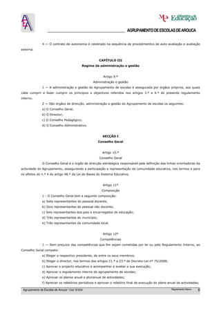 ______________________________________ AGRUPAMENTO DE ESCOLAS DE AROUCA

               4 — O contrato de autonomia é celebrado na sequência de procedimentos de auto-avaliação e avaliação
externa.


                                                      CAPÍTULO III
                                             Regime de administração e gestão


                                                         Artigo 9.º
                                                   Administração e gestão
               1 — A administração e gestão do Agrupamento de escolas é assegurada por órgãos próprios, aos quais
cabe cumprir e fazer cumprir os princípios e objectivos referidos nos artigos 3.º e 4.º do presente regulamento
interno.
               2 — São órgãos de direcção, administração e gestão do Agrupamento de escolas os seguintes:
               a) O Conselho Geral;
               b) O Director;
               c) O Conselho Pedagógico;
               d) O Conselho Administrativo.


                                                        SECÇÃO I
                                                      Conselho Geral


                                                        Artigo 10.º
                                                      Conselho Geral
               O Conselho Geral é o órgão de direcção estratégica responsável pela definição das linhas orientadoras da
actividade do Agrupamento, assegurando a participação e representação da comunidade educativa, nos termos e para
os efeitos do n.º 4 do artigo 48.º da Lei de Bases do Sistema Educativo.


                                                         Artigo 11º
                                                        Composição
               1 - O Conselho Geral tem a seguinte composição:
               a) Sete representantes do pessoal docente;
               b) Dois representantes do pessoal não docente;
               c) Seis representantes dos pais e encarregados de educação;
               d) Três representantes do município;
               e) Três representantes da comunidade local.


                                                         Artigo 12º
                                                       Competências
               1 — Sem prejuízo das competências que lhe sejam cometidas por lei ou pelo Regulamento Interno, ao
Conselho Geral compete:
               a) Eleger o respectivo presidente, de entre os seus membros;
               b) Eleger o director, nos termos dos artigos 21.º a 23.º do Decreto-Lei nº 75/2008;
               c) Aprovar o projecto educativo e acompanhar e avaliar a sua execução;
               d) Aprovar o regulamento interno do agrupamento de escolas;
               e) Aprovar os planos anual e plurianual de actividades;
               f) Apreciar os relatórios periódicos e aprovar o relatório final de execução do plano anual de actividades;

 Agrupamento de Escolas de Arouca * Cód 151634                                                         Regulamento Interno   8
 