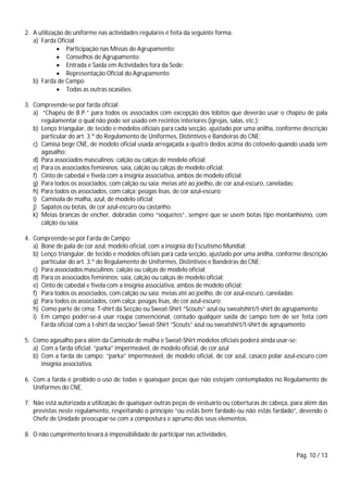 Pág. 10 / 13
2. A utilização do uniforme nas actividades regulares é feita da seguinte forma:
a) Farda Oficial
 Participação nas Missas de Agrupamento;
 Conselhos de Agrupamento;
 Entrada e Saída em Actividades fora da Sede;
 Representação Oficial do Agrupamento
b) Farda de Campo
 Todas as outras ocasiões.
3. Compreende-se por farda oficial:
a) “Chapéu de B.P.” para todos os associados com excepção dos lobitos que deverão usar o chapéu de pala
regulamentar o qual não pode ser usado em recintos interiores (igrejas, salas, etc.);
b) Lenço triangular, de tecido e modelos oficiais para cada secção, ajustado por uma anilha, conforme descrição
particular do art. 3.º do Regulamento de Uniformes, Distintivos e Bandeiras do CNE;
c) Camisa bege CNE, de modelo oficial usada arregaçada a quatro dedos acima do cotovelo quando usada sem
agasalho;
d) Para associados masculinos: calção ou calças de modelo oficial;
e) Para os associados femininos: saia, calção ou calças de modelo oficial;
f) Cinto de cabedal e fivela com a insígnia associativa, ambos de modelo oficial;
g) Para todos os associados, com calção ou saia: meias até ao joelho, de cor azul-escuro, caneladas;
h) Para todos os associados, com calça: peúgas lisas, de cor azul-escuro;
i) Camisola de malha, azul, de modelo oficial;
j) Sapatos ou botas, de cor azul-escuro ou castanho.
k) Meias brancas de encher, dobradas como “soquetes”, sempre que se usem botas tipo montanhismo, com
calção ou saia.
4. Compreende-se por Farda de Campo:
a) Boné de pala de cor azul, modelo oficial, com a insígnia do Escutismo Mundial;
b) Lenço triangular, de tecido e modelos oficiais para cada secção, ajustado por uma anilha, conforme descrição
particular do art. 3.º do Regulamento de Uniformes, Distintivos e Bandeiras do CNE;
c) Para associados masculinos: calção ou calças de modelo oficial;
d) Para os associados femininos: saia, calção ou calças de modelo oficial;
e) Cinto de cabedal e fivela com a insígnia associativa, ambos de modelo oficial;
f) Para todos os associados, com calção ou saia: meias até ao joelho, de cor azul-escuro, caneladas;
g) Para todos os associados, com calça: peúgas lisas, de cor azul-escuro;
h) Como parte de cima: T-shirt da Secção ou Sweat-Shirt “Scouts” azul ou sweatshirt/t-shirt de agrupamento
i) Em campo poder-se-á usar roupa convencional, contudo qualquer saída de campo tem de ser feita com
Farda oficial com a t-shirt da secção/ Sweat-Shirt “Scouts” azul ou sweatshirt/t-shirt de agrupamento
5. Como agasalho para além da Camisola de malha e Sweat-Shirt modelos oficiais poderá ainda usar-se:
a) Com a farda oficial: “parka” impermeável, de modelo oficial, de cor azul
b) Com a farda de campo: “parka” impermeável, de modelo oficial, de cor azul, casaco polar azul-escuro com
insígnia associativa.
6. Com a farda é proibido o uso de todas e quaisquer peças que não estejam contemplados no Regulamento de
Uniformes do CNE.
7. Não está autorizada a utilização de quaisquer outras peças de vestuário ou coberturas de cabeça, para além das
previstas neste regulamento, respeitando o princípio “ou estás bem fardado ou não estás fardado”, devendo o
Chefe de Unidade preocupar-se com a compostura e aprumo dos seus elementos.
8. O não cumprimento levará à impossibilidade de participar nas actividades.
 