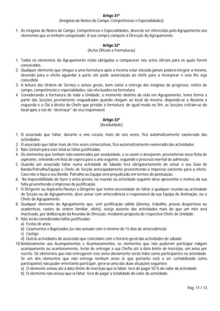 Pág. 11 / 13
Artigo 31º
(Insígnias de Noites de Campo, Competências e Especialidades)
1. As insígnias de Noites de Campo, Competências e Especialidades, deverão ser oferecidas pelo Agrupamento aos
elementos que as tenham conquistado. A sua compra compete à Direcção do Agrupamento.
Artigo 32º
(Actos Oficiais e Formaturas)
1. Todos os elementos do Agrupamento estão obrigados a comparecer nos actos oficiais para os quais forem
convocados.
2. Qualquer elemento que chegue a uma formatura após a mesma estar iniciada jamais poderá integrar a mesma,
devendo para o efeito aguardar à parte até pedir autorização ao chefe para a incorporar e esta lhe seja
concedida.
3. A leitura das Ordens de Serviço e avisos gerais, bem como a entrega das insígnias de progresso, noites de
campo, competências e especialidades, são efectuados na formatura.
4. Considerando a formatura de toda a Unidade, o momento distinto da vida em Agrupamento, toma forma a
partir das Secções previamente enquadradas quando chegam ao local da mesma, dispondo-se a Alcateia à
esquerda e o Clã à direita do Chefe que preside à formatura; de igual modo no fim, as Secções retiram-se do
local após a voz de “destroçar” do seu responsável.
Artigo 33º
(Assiduidade)
1. O associado que faltar, durante o ano escuta, mais de seis vezes, fica automaticamente exonerado das
actividades.
2. O associado que faltar mais de três vezes consecutivas, fica automaticamente exonerado das actividades.
3. Não contam para este total as faltas justificadas.
4. Os elementos que tenham sido exonerados por assiduidade, e se assim o desejarem, preencherão nova ficha de
aspirante, entrando em lista de espera para o ano seguinte, seguindo o processo normal de admissão.
5. Quando um associado faltar numa actividade de Sábado terá obrigatoriamente de avisar o seu Guia de
Bando/Patrulha/Equipa e Chefe de Secção antecipadamente preenchendo o impresso existente para o efeito.
Caso não o faça o seu Bando, Patrulha ou Equipa será prejudicado em termos de pontuação.
6. Na impossibilidade de fazer o aviso prévio, na reunião ou actividade seguinte deve apresentar o motivo da sua
falta preenchendo o impresso de justificação.
7. O Dirigente ou Aspirante/Noviço a Dirigente que tenha necessidade de faltar a qualquer reunião ou actividade
de Secção ou de Agrupamento, deve avisar com antecedência o responsável da sua Equipa de Animação, ou o
Chefe de Agrupamento.
8. Qualquer elemento do Agrupamento que, sem justificação válida (doença, trabalho, provas desportivas ou
académicas, razões de ordem familiar, óbito), esteja ausente das actividades mais do que um mês será
inactivado, por deliberação da Reunião de Direcção, mediante proposta do respectivo Chefe de Unidade.
9. Não serão consideradas faltas justificadas:
a) Festas de anos;
b) Casamentos e Baptizados (se não avisado com o mínimo de 15 dias de antecedência);
c) Castigo
d) Outras actividades do associado que coincidam com o horário geral das actividades de sábado
10.Relativamente aos Acampamentos e Acantonamentos, os elementos que não puderem participar nalgum
acampamento ou acantonamento, terão de entregar à sua Chefia até à data limite de inscrição, um aviso por
escrito. Os elementos que não entregarem este aviso obviamente serão tidos como participantes na actividade.
Se um dos elementos que não entrega nenhum aviso (e que portanto está a ser contabilizado como
participante) não puder entretanto participar, gera-se uma das duas situações seguintes:
a) O elemento avisou até à data limite de inscrição que ia faltar: terá de pagar 50 % do valor da actividade.
b) O elemento não avisou que ia faltar: terá de pagar a totalidade do valor da actividade.
 