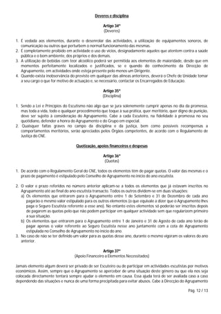 Pág. 12 / 13
Deveres e disciplina
Artigo 34º
(Deveres)
1. É vedada aos elementos, durante o desenrolar das actividades, a utilização de equipamentos sonoros, de
comunicação ou outros que perturbem o normal funcionamento das mesmas.
2. É completamente proibido em actividade o uso de vícios, designadamente aqueles que atentem contra a saúde
pública e o bom ambiente, dos próprios e dos demais.
3. A utilização de bebidas com teor alcoólico poderá ser permitida aos elementos de maioridade, desde que em
momentos perfeitamente localizados e justificados, se e quando do conhecimento da Direcção de
Agrupamento, em actividades onde esteja presente pelo menos um Dirigente.
4. Quando exista inobservância do previsto em qualquer das alíneas anteriores, deverá o Chefe de Unidade tomar
a seu cargo o que for motivo de actuação e, se necessário, contactar os Encarregados de Educação.
Artigo 35º
(Disciplina)
1. Sendo a Lei e Princípios do Escutismo não algo que se jura solenemente cumprir apenas no dia da promessa,
mas toda a vida, todo e qualquer procedimento que toque à sua prática, quer meritório, quer digno de punição,
deve ser sujeito à consideração do Agrupamento. Cabe a cada Escuteiro, na fidelidade à promessa no seu
quotidiano, defender a honra do Agrupamento e do Grupo em especial.
2. Quaisquer faltas graves no campo da disciplina e da justiça, bem como possíveis recompensas a
comportamentos meritórios, serão apreciados pelos Órgãos competentes, de acordo com o Regulamento de
Justiça do CNE.
Quotização, apoios financeiros e despesas
Artigo 36º
(Quotas)
1. De acordo com o Regulamento Geral do CNE, todos os elementos têm de pagar quotas. O valor das mesmas e o
prazo de pagamento é estipulado pelo Conselho de Agrupamento no início do ano escutista.
2. O valor e prazo referidos no número anterior aplicam-se a todos os elementos que já estavam inscritos no
Agrupamento até ao final do ano escutista transacto. Todos os outros dividem-se em duas situações:
a) Os elementos que entrarem para o Agrupamento entre 1 de Setembro e 31 de Dezembro de cada ano
pagarão o mesmo valor estipulado para os outros elementos (o que equivale a dizer que o Agrupamento lhes
paga o Seguro Escutista referente a esse ano). No entanto estes elementos só poderão ser inscritos depois
de pagarem as quotas pelo que não podem participar em qualquer actividade sem que regularizem primeiro
a sua situação.
b) Os elementos que entrarem para o Agrupamento entre 1 de Janeiro e 31 de Agosto de cada ano terão de
pagar apenas o valor referente ao Seguro Escutista nesse ano juntamente com a cota de Agrupamento
estipulada no Conselho de Agrupamento no início do ano.
3. No caso de não se ter definido um valor para as quotas desse ano, durante o mesmo vigoram os valores do ano
anterior.
Artigo 37º
(Apoio Financeiro a Elementos Necessitados)
Jamais elemento algum deverá ser privado de ser Escuteiro ou de participar em actividades escutistas por motivos
económicos. Assim, sempre que o Agrupamento se aperceber de uma situação deste género ou que ela nos seja
colocada directamente tentará sempre ajudar o elemento em causa. Essa ajuda terá de ser avaliada caso a caso
dependendo das situações e nunca de uma forma precipitada para evitar abusos. Cabe à Direcção do Agrupamento
 