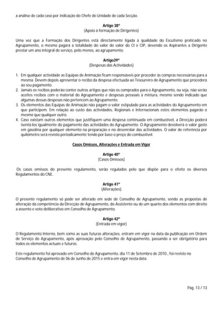 Pág. 13 / 13
a análise de cada caso por indicação do Chefe de Unidade de cada Secção.
Artigo 38º
(Apoio à formação de Dirigentes)
Uma vez que a Formação dos Dirigentes está directamente ligada à qualidade do Escutismo praticado no
Agrupamento, o mesmo pagará a totalidade do valor do valor do CI e CIP, devendo os Aspirantes a Dirigente
prestar um ano integral de serviço, pelo menos, ao agrupamento.
Artigo39º
(Despesas das Actividades)
1. Em qualquer actividade as Equipas de Animação ficam responsáveis por proceder às compras necessárias para a
mesma. Devem depois apresentar o recibo da despesa efectuada ao Tesoureiro de Agrupamento que procederá
ao seu pagamento.
2. Jamais os recibos poderão conter outros artigos que não os comprados para o Agrupamento, ou seja, não serão
aceites recibos com o material do Agrupamento e despesas pessoais à mistura, mesmo sendo indicado que
algumas dessas despesas não pertencem ao Agrupamento.
3. Os elementos das Equipas de Animação não pagam o valor estipulado para as actividades do Agrupamento em
que participem. Em relação ao custo das actividades, Regionais e Internacionais estes elementos pagarão o
mesmo que qualquer outro.
4. Caso existam outros elementos que justifiquem uma despesa continuada em combustível, a Direcção poderá
isentá-los igualmente do pagamento das actividades do Agrupamento. O Agrupamento devolverá o valor gasto
em gasolina por qualquer elemento na preparação e no desenrolar das actividades. O valor de referência por
quilómetro será revisto periodicamente tendo por base o preço do combustível.
Casos Omissos, Alterações e Entrada em Vigor
Artigo 40º
(Casos Omissos)
Os casos omissos do presente regulamento, serão regulados pelo que dispõe para o efeito os diversos
Regulamentos do CNE.
Artigo 41º
(Alterações)
O presente regulamento só pode ser alterado em sede de Conselho de Agrupamento, sendo as propostas de
alteração da competência da Direcção de Agrupamento, do Assistente ou de um quarto dos elementos com direito
a assento e voto deliberativo em Conselho de Agrupamento.
Artigo 42º
(Entrada em vigor)
O Regulamento Interno, bem como as suas futuras alterações, entram em vigor na data da publicação em Ordem
de Serviço do Agrupamento, após aprovação pelo Conselho de Agrupamento, passando a ser obrigatório para
todos os elementos actuais e futuros.
Este regulamento foi aprovado em Conselho de Agrupamento, dia 11 de Setembro de 2010., foi revisto no
Conselho de Agrupamento de 06 de Junho de 2015 e entra em vigor nesta data.
 