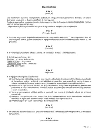 Pág. 2 / 13
Disposições Gerais
Artigo 1º
(Definição)
Este Regulamento especifica e complementa os Estatutos e Regulamentos superiormente definidos. Em caso de
divergência prevalecem os documentos oficiais de nível superior.
Destina-se a normalizar todas as actividades do Agrupamento 1360 de Souselas do CORPO NACIONAL DE ESCUTAS
– ESCUTISMO CATÓLICO PORTUGUÊS.
Compete á Direcção do Agrupamento divulgar este regulamento e assegurar o seu cumprimento.
Artigo 2º
(Princípios Gerais)
1. Todos os artigos deste Regulamento Interno são de cumprimento obrigatório. O não cumprimento ou a sua
alteração pode ocorrer, quando o Conselho de Agrupamento deliberar com votos favoráveis de mais de 2/3 dos
presentes;
Artigo 3º
(Patronos)
1. O Patrono do Agrupamento é Nossa Senhora, sob a invocação de Nossa Senhora de Fátima.
2. Os Patronos das Secções são:
Alcateia n.º 62 - Nossa Senhora do Ó
Expedição n.º 86 - S. Tiago Maior
Comunidade n.º 55 - Rainha Santa Isabel
Clã n.º 46 - João Paulo II
Artigo 4º
(Objectivos)
1. O Agrupamento organiza-se de forma a:
a) Contribuir para a realização pessoal de cada escuteiro, através do pleno desenvolvimento da personalidade,
da formação do carácter, sentido de responsabilidade, preparando-o para uma reflexão consciente sobre os
valores, o sentido de Deus e do próximo, proporcionando-lhe um equilibrado desenvolvimento físico.
b) Desenvolver a capacidade de trabalho em grupo do elemento, assegurando a igualdade de oportunidades
para ambos os sexos, nomeadamente através de práticas de coeducação, com vista a inserir adequadamente
o jovem na sociedade.
c) Tornar-se num órgão de utilidade pública e paroquial, num centro de divulgação cultural ao serviço da
comunidade.
d) Enriquecer o seu património nunca perdendo de vista o melhoramento da sede e do seu espaço envolvente,
mantendo-os organizados de forma sempre viva e animados pelo espírito escutista.
e) Dinamizar acções que levem a aproximação da família escutista.
Artigo 5º
(Inscrição)
1. Os candidatos a aspirantes deverão apresentar a Proposta de Admissão devidamente preenchida, à Direcção do
Agrupamento.
Artigo 6º
(Admissão de Aspirantes)
 