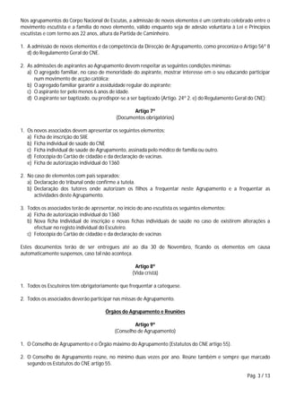 Pág. 3 / 13
Nos agrupamentos do Corpo Nacional de Escutas, a admissão de novos elementos é um contrato celebrado entre o
movimento escutista e a família do novo elemento, válido enquanto seja de adesão voluntária à Lei e Princípios
escutistas e com termo aos 22 anos, altura da Partida de Caminheiro.
1. A admissão de novos elementos é da competência da Direcção de Agrupamento, como preconiza o Artigo 56º 8
d) do Regulamento Geral do CNE.
2. As admissões de aspirantes ao Agrupamento devem respeitar as seguintes condições mínimas:
a) O agregado familiar, no caso de menoridade do aspirante, mostrar interesse em o seu educando participar
num movimento de acção católica;
b) O agregado familiar garantir a assiduidade regular do aspirante;
c) O aspirante ter pelo menos 6 anos de idade.
d) O aspirante ser baptizado, ou predispor-se a ser baptizado (Artigo. 24º 2. e) do Regulamento Geral do CNE);
Artigo 7º
(Documentos obrigatórios)
1. Os novos associados devem apresentar os seguintes elementos:
a) Ficha de inscrição do SIIE
b) Ficha individual de saúde do CNE
c) Ficha individual de saúde de Agrupamento, assinada pelo médico de família ou outro.
d) Fotocópia do Cartão de cidadão e da declaração de vacinas.
e) Ficha de autorização individual do 1360
2. No caso de elementos com pais separados:
a) Declaração do tribunal onde confirme a tutela.
b) Declaração dos tutores onde autorizam os filhos a frequentar neste Agrupamento e a frequentar as
actividades deste Agrupamento.
3. Todos os associados terão de apresentar, no início do ano escutista os seguintes elementos:
a) Ficha de autorização individual do 1360
b) Nova ficha Individual de inscrição e novas fichas individuais de saúde no caso de existirem alterações a
efectuar no registo individual do Escuteiro.
c) Fotocópia do Cartão de cidadão e da declaração de vacinas
Estes documentos terão de ser entregues até ao dia 30 de Novembro, ficando os elementos em causa
automaticamente suspensos, caso tal não aconteça.
Artigo 8º
(Vida cristã)
1. Todos os Escuteiros têm obrigatoriamente que frequentar a catequese.
2. Todos os associados deverão participar nas missas de Agrupamento.
Órgãos do Agrupamento e Reuniões
Artigo 9º
(Conselho de Agrupamento)
1. O Conselho de Agrupamento é o Órgão máximo do Agrupamento (Estatutos do CNE artigo 55).
2. O Conselho de Agrupamento reúne, no mínimo duas vezes por ano. Reúne também e sempre que marcado
segundo os Estatutos do CNE artigo 55.
 