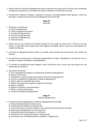 Pág. 4 / 13
3. Podem assistir ao Conselho de Agrupamento todos os elementos que façam parte do efectivo dos Caminheiros
ou Dirigentes tendo direito a voto deliberativo todos os Dirigentes e Caminheiros investidos.
4. Os Aspirantes e Noviços a Dirigente e Aspirantes e Noviços a Caminheiro podem emitir opiniões e entrar nas
discussões, contudo não têm direito de voto (Regulamento Geral do CNE).
Artigo 10º
(Direcção)
1. A Direcção é composta por:
a) Chefe de Agrupamento
b) Chefe de Agrupamento adjunto
c) Secretário de Agrupamento
d) Tesoureiro de Agrupamento
e) Assistente de Agrupamento
f) Chefes de Secção
2. Sempre que um dos elementos da Direcção acumule um dos cargos da mesma com a chefia de uma das
secções, é substituído nessas funções pelo Chefe Adjunto de Unidade, apenas no que toca à participação nas
reuniões de Direcção.
3. A Direcção do Agrupamento pode nomear ou convidar outras pessoas para fazerem parte das reuniões de
Direcção.
4. Os elementos da direcção são os principais impulsionadores de todo o Agrupamento, devendo por isso ser
exemplo em todas as actividades e responsabilidades.
5. O Conselho de Agrupamento pode impugnar nomes da Direcção caso se prove que essa pessoa não está
enquadrada com o ponto 4.
6. São funções da direcção:
a) Gerir o Agrupamento segundo as orientações do Conselho de Agrupamento.
b) Aprovar as Promessas,
c) Acompanhar e aprovar o progresso de todos os elementos do Agrupamento.
d) Promover campanhas de angariação de fundos de Agrupamento.
e) Alterar o plano de actividades das secções.
f) Admitir novos elementos, segundo as vagas de cada Secção.
g) Elaborar o CENSOS.
h) Elaborar o Programa e Orçamento Anual
i) Manter contactos Institucionais.
j) Promover actividades de Agrupamento
Artigo 11º
(Chefe de Agrupamento)
1. É função do Chefe de Agrupamento, conforme o Regulamento Geral do CNE:
a) Zelar pela implantação do método Escutista.
b) Coordenador dos trabalhos em Agrupamento.
c) Propor mecanismos comuns de evolução e desenvolvimento do Escutismo em Souselas.
d) Representar o Agrupamento nos níveis superiores.
e) Zelar pela formação dos Dirigentes e Caminheiros.
f) Interlocutor entre a Igreja (instituição) e o Agrupamento.
g) Interlocutor entre as Entidades públicas e privadas e o Agrupamento.
 