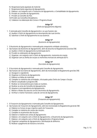 Pág. 5 / 13
h) Responsável pela aquisição de material.
i) Responsável pela segurança do Agrupamento.
j) Elaborar, em conjunto com o Tesoureiro de Agrupamento, a Contabilidade do Agrupamento.
k) Presidir ao Conselho de Agrupamento.
l) Presidir ao Conselho de Pais.
m) Presidir aos Conselhos Disciplinares.
n) Colaborar na elaboração dos Censos e Programa Anual.
Artigo 12º
(Chefe de Agrupamento Adjunto)
1. É nomeado pelo Conselho do Agrupamento e as suas funções são:
a) Auxiliar o Chefe de Agrupamento no desempenho das suas tarefas.
b) Substituir o Chefe de Agrupamento na sua ausência.
Artigo 13º
(Assistente de Agrupamento)
1. O Assistente de Agrupamento é nomeado pela competente entidade eclesiástica.
2. São funções do Assistente de Agrupamento, além do descrito no Regulamento Geral do CNE:
a) Auxiliar o Chefe de Agrupamento na Animação da Fé.
b) Presidir às celebrações do Agrupamento.
c) Organizar, em conjunto com o Chefe de Agrupamento, momentos de oração.
d) Organizar com as chefias de secção os momentos mensais de animação da Fé.
Artigo 14º
(Secretário de Agrupamento)
1. O Secretário de Agrupamento é nomeado pelo Conselho de Agrupamento
2. São funções do Secretário de Agrupamento, além do mencionado no Regulamento geral do CNE:
a) Assegurar o expediente
b) Organizar os ficheiros do Agrupamento
c) Elaborar as folhas de matrícula
d) Compilar os relatórios das actividades, efectuados pelos Chefes de Campo e Secção.
e) Manter actualizado o programa SIIE.
f) Realizar as Convocatórias para todas as reuniões.
g) Realizar as actas do Conselho de Agrupamento.
h) Arquivar a correspondência do Agrupamento.
i) Manter a fluidez da caixa de correio electrónico do Agrupamento.
j) Verificar e manter funcional a caixa de correio do Agrupamento.
Artigo 15º
(Tesoureiro de Agrupamento)
1. O Tesoureiro de Agrupamento é nomeado pelo Conselho de Agrupamento
2. São funções do Tesoureiro de Agrupamento, além do mencionado no Regulamento geral do CNE:
a) Elaborar os Censos no que respeita à parte de Tesouraria.
b) Compilar os relatórios de contas das secções.
c) Compilar os orçamentos das Secções.
d) Elaborar o relatório de contas do Agrupamento.
e) Elaborar, em conjunto com o Chefe de Agrupamento, o Orçamento do Agrupamento.
f) Elaborar, em conjunto com o Chefe de Agrupamento o Programa Anual.
g) Organizar campanhas de Agrupamento e distribuição de dinheiros.
h) Realizar o pagamento de facturas a terceiros.
 