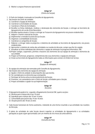 Pág. 6 / 13
i) Manter o arquivo financeiro operacional.
Artigo 16º
(Chefes de Secção)
1. O Chefe de Unidade é nomeado no Conselho de Agrupamento
2. São funções do Chefe de Unidade:
a) Coordenar a Equipa de Animação.
b) Coordenar as Actividades de Secção.
c) Coordenar o Plano de Actividades.
d) Recolher as fichas individuais, médicas e declaração dos elementos da Secção, e entregar ao Secretário de
Agrupamento até ao dia 30 de Novembro.
e) Recolher quotas anuais e Censos e entregar ao Tesoureiro de Agrupamento nos prazos estabelecidos.
f) Adquirir e manter material de Secção.
g) Implementar o método Escutista da sua Secção.
h) Organizar a contabilidade da Secção.
i) Coordenar as campanhas de Secção.
j) Elaborar e entregar todos os projectos e relatórios de actividade ao Secretário de Agrupamento, nos prazos
estabelecidos.
k) Apresentar o relatório de contas das actividades na reunião de direcção, sempre que lhe for exigido.
l) Actualizar as fichas individuais dos elementos e equipa de animação no programa informático, SIIE.
m) Propor castigos, suspensões, prémios e louvores aos elementos da sua equipa de animação e elementos da
sua unidade.
n) Propor as Promessas, progresso, competências dos seus elementos e equipa de animação.
o) Enviar ao Secretário de Agrupamento todas as informações para constar em Ordem de Serviço.
Artigo 17º
(Equipas de animação)
1. As equipas de animação são nomeadas pelo Conselho de Agrupamento.
2. São funções dos elementos da equipa de animação:
a) Ajudar o Chefe de unidade no desempenho das suas tarefas.
b) Ser exemplo para os elementos que acompanha.
c) Participar de forma activa no desenvolvimento da Secção.
d) Promover, em consonância com o Chefe de Secção, actividades para a Secção.
e) Propor actividades e ajudar na sua implementação.
Artigo 18º
(Secções)
1. O Agrupamento poderá ter, segundo o Regulamento Geral do CNE, quatro secções:
a) Alcateia para crianças dos 6 aos 10 anos
b) Expedição para crianças dos 10 aos 14 anos
c) Comunidade para jovens dos 14 aos 18 anos
d) Clã para jovens dos 18 aos 22 anos
2. Cada Secção funcionará de forma autónoma, relatando de uma forma resumida a sua actividade nas reuniões
de Direcção.
3. O plano de actividade de cada Secção deverá respeitar as actividades de Agrupamento e as actividades
paroquiais as quais sejam apresentadas com um mínimo de três meses de antecedência.
Artigo 19º
(Conselho de Pais)
 