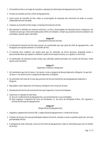 Pág. 7 / 13
1. O Conselho de Pais é um órgão de consulta e exposição de informações do Agrupamento aos Pais.
2. Preside ao Conselho de Pais o Chefe de Agrupamento.
3. Fazem parte do Conselho de Pais, todos os encarregados de educação dos elementos de todas as secções,
independentemente da idade.
4. Compete ao Conselho de Pais eleger a Comissão Permanente de Pais.
5. Não obstante o definido nos números anteriores, os Pais e Encarregados de Educação devem comparecer nas
reuniões de pais que serão convocados pelos Chefes de Unidade e sempre que possíveis deverão colaborar nas
actividades, quando sejam solicitados.
Artigo 20º
(Comissão Permanente de Pais)
1. A Comissão Permanente de Pais deve possuir um coordenador que seja, junto do chefe de agrupamento, o elo
de ligação com aquela comissão e o Conselho de Pais.
2. A Comissão deve colaborar nas acções para que for solicitada, de forma generosa, propondo acções e
apresentando ideias que ajudem a melhorar o plano de formação escutista, ou o ajudem a concretizar.
3. O coordenador da comissão de pais sempre que solicitado, poderá participar nas reuniões de Direcção, tendo
apenas voto consultivo.
Artigo 21º
(Aspirantes e Noviços a Dirigentes)
1. Os Caminheiros que têm 22 anos a 1 de Janeiro, terão a categoria de Noviço/Aspirante a Dirigente. Os que têm
26 anos a 1 de Janeiro terão a categoria de Aspirantes a Dirigente.
2. Os elementos com mais de 22 anos que provêem de fora do movimento são designados por Aspirante a
Dirigente.
3. Não podem existir Aspirantes nem Noviços a Dirigente com menos de 20 anos.
4. Quando provêm de fora do movimento têm que frequentar o Curso de Introdução.
5. O percurso é realizado em dois anos:
a) Ano um: Conhecimento do Agrupamento, seu funcionamento e suas actividades,
b) Anos seguintes: Frequência do Curso de Introdução, CI., do Curso de Introdução Prática, CIP, aquando a
decisão da Direcção de Agrupamento.
Artigo 22º
(Órgão Oficial do Agrupamento)
1. Segundo o regulamento Geral do CNE, o órgão oficial do Agrupamento é a Ordem de Serviço.
2. A Ordem de Serviço tem uma periodicidade máxima trimestral, contudo se assim se justificar pode sair com uma
periodicidade inferior.
3. É obrigação de toda a direcção, enviar ao Secretário de Agrupamento, todas as informações para sair em Ordem
de Serviço.
 