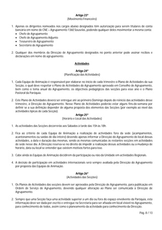 Pág. 8 / 13
Artigo 23º
(Movimento Financeiro)
1. Apenas os dirigentes nomeados nos cargos abaixo designados têm autorização para serem titulares de conta
bancária em nome de CNE – Agrupamento 1360 Souselas, podendo qualquer deles movimentar a mesma conta:
 Chefe de Agrupamento
 Chefe de Agrupamento Adjunto
 Tesoureiro de Agrupamento
 Secretário de Agrupamento
2. Qualquer dos membros da Direcção de Agrupamento designados no ponto anterior pode assinar recibos e
declarações em nome do agrupamento.
Actividades
Artigo 24º
(Planificação das Actividades)
1. Cada Equipa de Animação é responsável por elaborar no início de cada trimestre o Plano de Actividades da sua
Secção, o qual deve respeitar o Plano de Actividades do Agrupamento aprovado em Conselho de Agrupamento,
bem como o tema anual do Agrupamento, os objectivos pedagógicos das secções para esse ano e o Plano
Pastoral da Paróquia.
2. Este Plano de Actividades deverá ser entregue até ao primeiro Domingo depois do reinício das actividades desse
trimestre, à Direcção do Agrupamento. Nesse Plano de Actividades poderão estar alguns fins-de-semana por
definir se a sua definição depender de alguma proposta dos elementos das Secções (por exemplo ao nível das
actividades típicas de cada Secção).
Artigo 25º
(Horário e Local das Actividades)
1. As actividades das Secções decorrerão aos Sábados à tarde das 15h às 18h.
2. Fica ao critério de cada Equipa de Animação a realização de actividades fora da sede (acampamentos,
acantonamentos ou saídas de dia inteiro) devendo apenas informar a Direcção do Agrupamento do local dessas
actividades, a data e duração das mesmas, sendo as mesmas comunicadas às restantes secções em actividades
de sede nesse dia. A Direcção reserva-se no direito de impedir a realização dessas actividades ou a mudança de
horário, data ou local se entender que existem motivos fortes para isso.
3. Cabe ainda às Equipas de Animação decidirem da participação ou não da Unidade em actividades Regionais.
4. A decisão de participação em actividades internacionais será sempre avaliada pela Direcção do Agrupamento
por proposta das Equipas de Animação.
Artigo 26º
(Actividades das Secções)
1. Os Planos de Actividades das secções devem ser aprovados pela Direcção de Agrupamento, para publicação em
Ordem de Serviço de Agrupamento, devendo qualquer alteração ao Plano ser comunicada à Direcção de
Agrupamento.
2. Sempre que uma Secção faça uma actividade superior a um dia ou fora do espaço envolvente da Paróquia, esta
informação deve ser dada por escrito e entregue na Secretaria para ser afixada em local visível no Agrupamento,
para conhecimento de todos, assim como o planeamento da actividade para conhecimento da Direcção.
 
