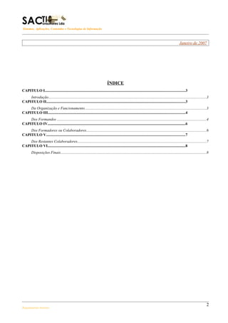 Sistemas, Aplicações, Conteúdos e Tecnologias de Informação



                                                                                                                                                       Janeiro de 2007




                                                                                  ÍNDICE
CAPITULO I..................................................................................................................................................3
    Introdução.....................................................................................................................................................................3
CAPITULO II.................................................................................................................................................3
    Da Organização e Funcionamento...............................................................................................................................3
CAPITULO III...............................................................................................................................................4
    Dos Formandos ............................................................................................................................................................4
CAPITULO IV................................................................................................................................................6
    Dos Formadores ou Colaboradores.............................................................................................................................6
CAPITULO V.................................................................................................................................................7
    Dos Restantes Colaboradores......................................................................................................................................7
CAPITULO VI................................................................................................................................................8
        Disposições Finais........................................................................................................................................................8




                                                                                                                                                                                  2
Regulamento Interno
 