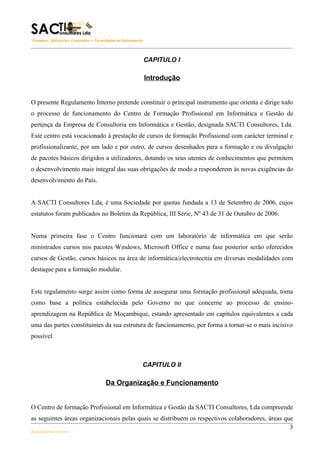 Sistemas, Aplicações, Conteúdos e Tecnologias de Informação



                                                              CAPITULO I

                                                              Introdução


O presente Regulamento Interno pretende constituir o principal instrumento que orienta e dirige todo
o processo de funcionamento do Centro de Formação Profissional em Informática e Gestão de
pertença da Empresa de Consultoria em Informática e Gestão, designada SACTI Consultores, Lda.
Este centro está vocacionado à prestação de cursos de formação Profissional com carácter terminal e
profissionalizante, por um lado e por outro, de cursos desenhados para a formação e ou divulgação
de pacotes básicos dirigidos a utilizadores, dotando os seus utentes de conhecimentos que permitem
o desenvolvimento mais integral das suas obrigações de modo a responderem às novas exigências do
desenvolvimento do País.


A SACTI Consultores Lda, é uma Sociedade por quotas fundada a 13 de Setembro de 2006, cujos
estatutos foram publicados no Boletim da República, III Série, Nº 43 de 31 de Outubro de 2006.


Numa primeira fase o Centro funcionará com um laboratório de informática em que serão
ministrados cursos nos pacotes Windows, Microsoft Office e numa fase posterior serão oferecidos
cursos de Gestão, cursos básicos na área de informática/electrotecnia em diversas modalidades com
destaque para a formação modular.


Este regulamento surge assim como forma de assegurar uma formação profissional adequada, toma
como base a política estabelecida pelo Governo no que concerne ao processo de ensino-
aprendizagem na República de Moçambique, estando apresentado em capítulos equivalentes a cada
uma das partes constituintes da sua estrutura de funcionamento, por forma a tornar-se o mais incisivo
possível.



                                                          CAPITULO II

                                       Da Organização e Funcionamento


O Centro de formação Profissional em Informática e Gestão da SACTI Consultores, Lda compreende
as seguintes áreas organizacionais pelas quais se distribuem os respectivos colaboradores, áreas que
                                                                                                   3
Regulamento Interno
 