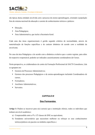 Sistemas, Aplicações, Conteúdos e Tecnologias de Informação



são típicas duma entidade envolvida com o processo de ensino-aprendizagem, orientado à população
fora do sistema nacional da educação e carente de conhecimentos teóricos e práticos:


        Direcção;
        Área Pedagógica;
        Área Administrativa, que inclui a Secretaria Geral.


Cada uma das áreas organizacionais é gerida segundo critérios de racionalidade, através da
materialização de funções específicas e de carácter dinâmico de acordo com a realidade da
envolvente.


No caso da área Pedagógica e de acordo com a dinâmica evolutiva que o centro registar, para além
do respectivo responsável, poderão ser indicados casuisticamente coordenadores de Cursos.


Nesta perspectiva, os colaboradores do centro de Formação Profissional de SACTI Consultores, Lda
se agrupam em:
        Gestores de Processos Administrativos;
        Gestores dos processos Pedagógicos e de ensino-aprendizagem incluindo Coordenadores de
         cursos;
        Formadores;
        Auxiliares Administrativos;
        Serventes.



                                                          CAPITULO III

                                                      Dos Formandos


Artigo 1: Podem se inscrever para o(s) curso(s) que a instituição oferece, todos os indivíduos que
tenham um nível académico:
    a) Compreendido entre a 9ª e 12ª classes do SNE ou equivalente;
    b) Estudantes universitários que necessitem melhorar ou reforçar os seus conhecimentos
         teóricos/práticos em pacotes ou módulos específicos e

                                                                                                4
Regulamento Interno
 