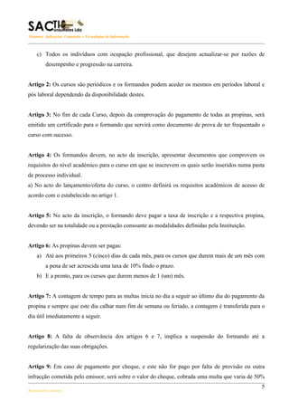 Sistemas, Aplicações, Conteúdos e Tecnologias de Informação



    c) Todos os indivíduos com ocupação profissional, que desejem actualizar-se por razões de
         desempenho e progressão na carreira.


Artigo 2: Os cursos são periódicos e os formandos podem aceder os mesmos em períodos laboral e
pós laboral dependendo da disponibilidade destes.


Artigo 3: No fim de cada Curso, depois da comprovação do pagamento de todas as propinas, será
emitido um certificado para o formando que servirá como documento de prova de ter frequentado o
curso com sucesso.


Artigo 4: Os formandos devem, no acto da inscrição, apresentar documentos que comprovem os
requisitos do nível académico para o curso em que se inscrevem os quais serão inseridos numa pasta
de processo individual.
a) No acto do lançamento/oferta do curso, o centro definirá os requisitos académicos de acesso de
acordo com o estabelecido no artigo 1.


Artigo 5: No acto da inscrição, o formando deve pagar a taxa de inscrição e a respectiva propina,
devendo ser na totalidade ou a prestação consoante as modalidades definidas pela Instituição.


Artigo 6: As propinas devem ser pagas:
    a) Até aos primeiros 5 (cinco) dias de cada mês, para os cursos que durem mais de um mês com
         a pena de ser acrescida uma taxa de 10% findo o prazo.
    b) E a pronto, para os cursos que durem menos de 1 (um) mês.


Artigo 7: A contagem de tempo para as multas inicia no dia a seguir ao último dia do pagamento da
propina e sempre que este dia calhar num fim de semana ou feriado, a contagem é transferida para o
dia útil imediatamente a seguir.


Artigo 8: A falta de observância dos artigos 6 e 7, implica a suspensão do formando até a
regularização das suas obrigações.


Artigo 9: Em caso de pagamento por cheque, e este não for pago por falta de provisão ou outra
infracção cometida pelo emissor, será sobre o valor do cheque, cobrada uma multa que varia de 50%
                                                                                                5
Regulamento Interno
 