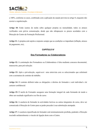 Sistemas, Aplicações, Conteúdos e Tecnologias de Informação



a 100%, conforme os casos, combinada com a aplicação da sanção prevista no artigo 8, enquanto não
ocorrer a regularização.


Artigo 10: Estão isentos de multa sobre qualquer propina ou mensalidade, todos os atrasos
verificados com prévia comunicação, desde que não ultrapassem os prazos acordados com a
Direcção do Centro de Formação Profissional.


Artigo 11: A propina está sujeita a reajustes sempre que as condições se imponham (inflação, atrasos
de pagamento, etc),

                                                          CAPITULO IV

                                      Dos Formadores ou Colaboradores


Artigo 12: A contratação dos Formadores ou Colaboradores é feita mediante concurso documental,
manuscrito, para pré-selecção.


Artigo 13: Após a pré-selecção, seguir-se-á uma entrevista com os seleccionados que culminará
com a assinatura do contrato de trabalho.


Artigo 14: O contrato definirá todas as obrigações e direitos do formador e será individual e de
carácter confidencial.


Artigo 15: É tarefa do Formador assegurar uma formação integral de cada formando de modo a
obter um resultado significativo no fim do curso.


Artigo 16: A ausência do formador às actividades lectivas ou outras integrantes do curso, deve ser
comunicada à Direcção do Centro para se poder proceder à sua substituição atempada.


Artigo 17: A ausência injustificada do formador está terminantemente proibida, podendo a Direcção
rescindir unilateralmente o vínculo de ligação deste com o Centro.




                                                                                                  6
Regulamento Interno
 