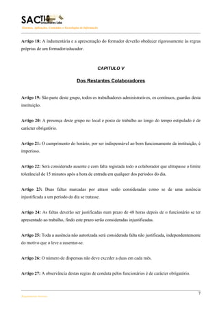 Sistemas, Aplicações, Conteúdos e Tecnologias de Informação



Artigo 18: A indumentária e a apresentação do formador deverão obedecer rigorosamente às regras
próprias de um formador/educador.



                                                          CAPITULO V

                                          Dos Restantes Colaboradores


Artigo 19: São parte deste grupo, todos os trabalhadores administrativos, os contínuos, guardas desta
instituição.


Artigo 20: A presença deste grupo no local e posto de trabalho ao longo do tempo estipulado é de
carácter obrigatório.


Artigo 21: O cumprimento do horário, por ser indispensável ao bom funcionamento da instituição, é
imperioso.


Artigo 22: Será considerado ausente e com falta registada todo o colaborador que ultrapasse o limite
tolerâncial de 15 minutos após a hora de entrada em qualquer dos períodos do dia.


Artigo 23: Duas faltas marcadas por atraso serão consideradas como se de uma ausência
injustificada a um período do dia se tratasse.


Artigo 24: As faltas deverão ser justificadas num prazo de 48 horas depois de o funcionário se ter
apresentado ao trabalho, findo este prazo serão consideradas injustificadas.


Artigo 25: Toda a ausência não autorizada será considerada falta não justificada, independentemente
do motivo que o leve a ausentar-se.


Artigo 26: O número de dispensas não deve exceder a duas em cada mês.


Artigo 27: A observância destas regras de conduta pelos funcionários é de carácter obrigatório.



                                                                                                   7
Regulamento Interno
 