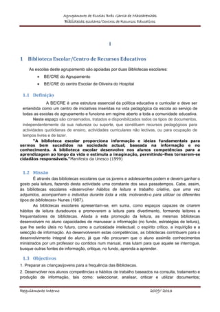Agrupamento de Escolas Brás Garcia de Mascarenhas
Bibliotecas escolares/Centros de Recursos Educativos
Regulamento Interno 2009/ 2013
I
1 Biblioteca Escolar/Centro de Recursos Educativos
As escolas deste agrupamento são apoiadas por duas Bibliotecas escolares:
 BE/CRE do Agrupamento
 BE/CRE do centro Escolar de Oliveira do Hospital
1.1 Definição
A BE/CRE é uma estrutura essencial da política educativa e curricular e deve ser
entendida como um centro de iniciativas inseridas na vida pedagógica da escola ao serviço de
todas as escolas do agrupamento e funciona em regime aberto a toda a comunidade educativa.
Neste espaço são conservados, tratados e disponibilizados todos os tipos de documentos,
independentemente da sua natureza ou suporte, que constituem recursos pedagógicos para
actividades quotidianas de ensino, actividades curriculares não lectivas, ou para ocupação de
tempos livres e de lazer.
“A biblioteca escolar proporciona informação e ideias fundamentais para
sermos bem sucedidos na sociedade actual, baseada na informação e no
conhecimento. A biblioteca escolar desenvolve nos alunos competências para a
aprendizagem ao longo da vida e estimula a imaginação, permitindo-lhes tornarem-se
cidadãos responsáveis.”Manifesto da Unesco (1999)
1.2 Missão
É através das bibliotecas escolares que os jovens e adolescentes podem e devem ganhar o
gosto pela leitura, fazendo desta actividade uma constante dos seus passatempos. Cabe, assim,
às bibliotecas escolares «desenvolver hábitos de leitura e trabalho criativo, que uma vez
adquiridos, acompanham o indivíduo durante toda a vida, motivando-o para utilizar os diferentes
tipos de bibliotecas» Nunes (1987).
As bibliotecas escolares apresentam-se, em suma, como espaços capazes de criarem
hábitos de leitura duradouros e promoverem a leitura para divertimento, formando leitores e
frequentadores de bibliotecas. Aliada a esta promoção da leitura, as mesmas bibliotecas
desenvolvem no aluno capacidades de manusear a informação (no fundo, estratégias de leitura),
que lhe serão úteis no futuro, como a curiosidade intelectual, o espírito crítico, a inquirição e a
selecção de informação. Ao desenvolverem estas competências, as bibliotecas contribuem para o
desenvolvimento integral do aluno, já que não procuram que o aluno assimile conhecimentos
ministrados por um professor ou contidos num manual, mas lutam para que aquele se interrogue,
busque outras fontes de informação, critique, no fundo, aprenda a aprender.
1.3 Objectivos
1. Preparar as crianças/jovens para a frequência das Bibliotecas.
2. Desenvolver nos alunos competências e hábitos de trabalho baseados na consulta, tratamento e
produção de informação, tais como: seleccionar, analisar, criticar e utilizar documentos;
 