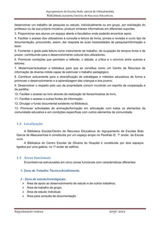 Agrupamento de Escolas Brás Garcia de Mascarenhas
Bibliotecas escolares/Centros de Recursos Educativos
Regulamento Interno 2009/ 2013
desenvolver um trabalho de pesquisa ou estudo, individualmente ou em grupo, por solicitação do
professor ou de sua própria iniciativa; produzir sínteses informativas em diferentes suportes.
3. Proporcionar aos alunos um espaço aberto e facultativo onde poderão encontrar apoio.
4. Facilitar o acesso dos utilizadores à consulta e leitura de livros, jornais e revistas e outro tipo de
documentação, procurando, assim, dar resposta às suas necessidades de pesquisa/informação e
lazer.
5. Fomentar o gosto pela leitura como instrumento de trabalho, de ocupação de tempos livres e de
prazer, contribuindo para o desenvolvimento cultural dos utilizadores;
6. Promover condições que permitam a reflexão, o debate, a crítica e o convívio entre autores e
leitores;
7. Modernizar/actualizar a biblioteca para que se constitua como um Centro de Recursos de
informação de diversa índole capaz de estimular o trabalho pedagógico;
8. Contribuir activamente para a diversificação de estratégias e métodos educativos de forma a
promover o desenvolvimento e a aprendizagem das crianças e dos jovens;
9. Desenvolver o respeito pelo uso da propriedade comum incutindo um espírito de cooperação e
de partilha;
10. Facilitar o acesso ao livro através da realização de feiras/mostras do livro;
11. Facilitar o acesso a outras fontes de informação;
12. Divulgar o fundo documental existente na Biblioteca;
13. Promover actividades de animação/formação em articulação com todos os elementos da
comunidade educativa e em condições específicas com outros elementos da comunidade.
1.4 Localização
A Biblioteca Escolar/Centro de Recursos Educativos do Agrupamento de Escolas Brás
Garcia de Mascarenhas é constituída por um espaço amplo no Pavilhão D, 1º andar, da Escola
sede.
A Biblioteca do Centro Escolar de Oliveira do Hospital é constituída por dois espaços
ligados por uma galeria, no 1º andar do edifício.
1.5 Áreas funcionais
Encontram-se estruturadas em cinco zonas funcionais com características diferentes:
1- Zona de Trabalho Técnico/Acolhimento.
2 - Zona de estudo/investigação:
 Área de apoio ao desenvolvimento de estudo e de outros trabalhos;
 Área de trabalho de grupo;
 Área de estudo individual;
 Área para consulta de documentação
 