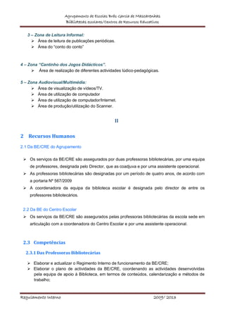 Agrupamento de Escolas Brás Garcia de Mascarenhas
Bibliotecas escolares/Centros de Recursos Educativos
Regulamento Interno 2009/ 2013
3 – Zona de Leitura Informal:
 Área de leitura de publicações periódicas.
 Área do “conto do conto”
4 – Zona “Cantinho dos Jogos Didácticos”.
 Área de realização de diferentes actividades lúdico-pedagógicas.
5 – Zona Audiovisual/Multimédia:
 Área de visualização de vídeos/TV.
 Área de utilização de computador
 Área de utilização de computador/Internet.
 Área de produção/utilização do Scanner.
II
2 Recursos Humanos
2.1 Da BE/CRE do Agrupamento
 Os serviços da BE/CRE são assegurados por duas professoras bibliotecárias, por uma equipa
de professores, designada pelo Director, que as coadjuva e por uma assistente operacional.
 As professoras bibliotecárias são designadas por um período de quatro anos, de acordo com
a portaria Nº 567/2009
 A coordenadora da equipa da biblioteca escolar é designada pelo director de entre os
professores bibliotecários.
2.2 Da BE do Centro Escolar
 Os serviços da BE/CRE são assegurados pelas professoras bibliotecárias da escola sede em
articulação com a coordenadora do Centro Escolar e por uma assistente operacional.
2.3 Competências
2.3.1 Das Professoras Bibliotecárias
 Elaborar e actualizar o Regimento Interno de funcionamento da BE/CRE;
 Elaborar o plano de actividades da BE/CRE, coordenando as actividades desenvolvidas
pela equipa de apoio à Biblioteca, em termos de conteúdos, calendarização e métodos de
trabalho;
 
