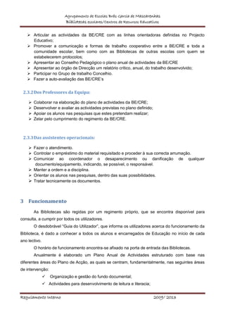 Agrupamento de Escolas Brás Garcia de Mascarenhas
Bibliotecas escolares/Centros de Recursos Educativos
Regulamento Interno 2009/ 2013
 Articular as actividades da BE/CRE com as linhas orientadoras definidas no Projecto
Educativo;
 Promover a comunicação e formas de trabalho cooperativo entre a BE/CRE e toda a
comunidade escolar, bem como com as Bibliotecas de outras escolas com quem se
estabelecerem protocolos;
 Apresentar ao Conselho Pedagógico o plano anual de actividades da BE/CRE
 Apresentar ao órgão de Direcção um relatório crítico, anual, do trabalho desenvolvido;
 Participar no Grupo de trabalho Concelhio.
 Fazer a auto-avaliação das BE/CRE’s
2.3.2Dos Professores da Equipa:
 Colaborar na elaboração do plano de actividades da BE/CRE;
 Desenvolver e avaliar as actividades previstas no plano definido;
 Apoiar os alunos nas pesquisas que estes pretendam realizar;
 Zelar pelo cumprimento do regimento da BE/CRE.
2.3.3Das assistentes operacionais:
 Fazer o atendimento.
 Controlar o empréstimo do material requisitado e proceder à sua correcta arrumação.
 Comunicar ao coordenador o desaparecimento ou danificação de qualquer
documento/equipamento, indicando, se possível, o responsável.
 Manter a ordem e a disciplina.
 Orientar os alunos nas pesquisas, dentro das suas possibilidades.
 Tratar tecnicamente os documentos.
3 Funcionamento
As Bibliotecas são regidas por um regimento próprio, que se encontra disponível para
consulta, a cumprir por todos os utilizadores.
O desdobrável “Guia do Utilizador”, que informa os utilizadores acerca do funcionamento da
Biblioteca, é dado a conhecer a todos os alunos e encarregados de Educação no início de cada
ano lectivo.
O horário de funcionamento encontra-se afixado na porta de entrada das Bibliotecas.
Anualmente é elaborado um Plano Anual de Actividades estruturado com base nas
diferentes áreas do Plano de Acção, as quais se centram, fundamentalmente, nas seguintes áreas
de intervenção:
 Organização e gestão do fundo documental;
 Actividades para desenvolvimento de leitura e literacia;
 