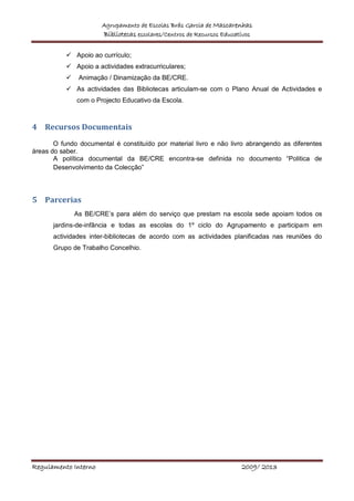 Agrupamento de Escolas Brás Garcia de Mascarenhas
Bibliotecas escolares/Centros de Recursos Educativos
Regulamento Interno 2009/ 2013
 Apoio ao currículo;
 Apoio a actividades extracurriculares;
 Animação / Dinamização da BE/CRE.
 As actividades das Bibliotecas articulam-se com o Plano Anual de Actividades e
com o Projecto Educativo da Escola.
4 Recursos Documentais
O fundo documental é constituído por material livro e não livro abrangendo as diferentes
áreas do saber.
A política documental da BE/CRE encontra-se definida no documento “Politica de
Desenvolvimento da Colecção”
5 Parcerias
As BE/CRE’s para além do serviço que prestam na escola sede apoiam todos os
jardins-de-infância e todas as escolas do 1º ciclo do Agrupamento e participam em
actividades inter-bibliotecas de acordo com as actividades planificadas nas reuniões do
Grupo de Trabalho Concelhio.
 