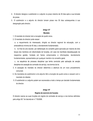 4. O director designa o subdirector e o adjunto no prazo máximo de 30 dias após a sua tomada
  de posse.
5. O subdirector e o adjunto do director tomam posse nos 30 dias subsequentes à sua
  designação pelo director.


                                                 Artigo 13º
                                                 Mandato
  1. O mandato do director tem a duração de quatro anos.
  2. O mandato do director pode cessar:
    a. a requerimento do interessado, dirigido ao director regional de educação, com a
   antecedência mínima de 45 dias, e devidamente fundamentado;
    b. no final do ano escolar, por deliberação do conselho geral aprovada por maioria de dois
   terços dos membros em efectividade de funções, em caso de manifesta desadequação da
   respectiva gestão, fundada em factos comprovados e informações, devidamente
   fundamentadas, apresentados por qualquer membro do conselho geral;
    c. na sequência de processo disciplinar que tenha concluído pela aplicação de sanção
   disciplinar de cessação da comissão de serviço, nos termos da lei.
  3. A cessação do mandato do director determina a abertura de um novo procedimento
      concursal.
 4. Os mandatos do subdirector e do adjunto têm a duração de quatro anos e cessam com o
      mandato do director.
  5. O subdirector e o adjunto podem ser exonerados a todo o tempo por decisão fundamentada
      do director.


                                                 Artigo 14º
                                  Regime de exercício de funções
  O director exerce as suas funções em regime de comissão de serviço e nos termos definidos
  pelo artigo 26.º do decreto-lei n.º 75/2008.




                                                                                           11
 