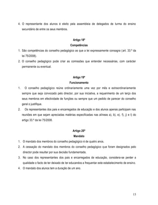 4. O representante dos alunos é eleito pela assembleia de delegados de turma do ensino
     secundário de entre os seus membros.


                                               Artigo 18º
                                            Competências
1. São competências do conselho pedagógico as que a lei expressamente consagra (art. 33.º da
     lei 75/2008).
2. O conselho pedagógico pode criar as comissões que entender necessárias, com carácter
     permanente ou eventual.


                                               Artigo 19º
                                            Funcionamento
1.     O conselho pedagógico reúne ordinariamente uma vez por mês e extraordinariamente
     sempre que seja convocado pelo director, por sua iniciativa, a requerimento de um terço dos
     seus membros em efectividade de funções ou sempre que um pedido de parecer do conselho
     geral o justifique.
2.     Os representantes dos pais e encarregados de educação e dos alunos apenas participam nas
     reuniões em que sejam apreciadas matérias especificadas nas alíneas a), b), e), f), j) e l) do
     artigo 33.º da lei 75/2008.


                                              Artigo 20º
                                               Mandato
1. O mandato dos membros do conselho pedagógico é de quatro anos.
2. A cessação do mandato dos membros do conselho pedagógico que foram designados pelo
     director pode resultar por sua decisão fundamentada.
3. No caso dos representantes dos pais e encarregados de educação, considera-se perder a
     qualidade o facto de ter deixado de ter educandos a frequentar este estabelecimento de ensino.
4. O mandato dos alunos tem a duração de um ano.




                                                                                                13
 