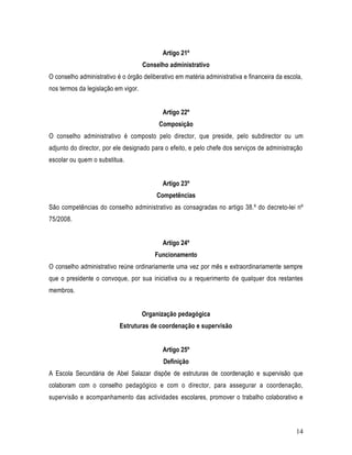 Artigo 21º
                                     Conselho administrativo
O conselho administrativo é o órgão deliberativo em matéria administrativa e financeira da escola,
nos termos da legislação em vigor.


                                            Artigo 22º
                                          Composição
O conselho administrativo é composto pelo director, que preside, pelo subdirector ou um
adjunto do director, por ele designado para o efeito, e pelo chefe dos serviços de administração
escolar ou quem o substitua.


                                            Artigo 23º
                                         Competências
São competências do conselho administrativo as consagradas no artigo 38.º do decreto-lei nº
75/2008.


                                            Artigo 24º
                                         Funcionamento
O conselho administrativo reúne ordinariamente uma vez por mês e extraordinariamente sempre
que o presidente o convoque, por sua iniciativa ou a requerimento de qualquer dos restantes
membros.


                                     Organização pedagógica
                           Estruturas de coordenação e supervisão


                                            Artigo 25º
                                            Definição
A Escola Secundária de Abel Salazar dispõe de estruturas de coordenação e supervisão que
colaboram com o conselho pedagógico e com o director, para assegurar a coordenação,
supervisão e acompanhamento das actividades escolares, promover o trabalho colaborativo e



                                                                                               14
 