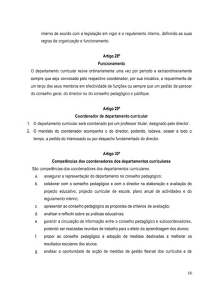 interno de acordo com a legislação em vigor e o regulamento interno, definindo as suas
         regras de organização e funcionamento.


                                               Artigo 28º
                                             Funcionamento
  O departamento curricular reúne ordinariamente uma vez por período e extraordinariamente
  sempre que seja convocado pelo respectivo coordenador, por sua iniciativa, a requerimento de
  um terço dos seus membros em efectividade de funções ou sempre que um pedido de parecer
  do conselho geral, do director ou do conselho pedagógico o justifique.


                                               Artigo 29º
                             Coordenador de departamento curricular
1. O departamento curricular será coordenado por um professor titular, designado pelo director.
2. O mandato do coordenador acompanha o do director, podendo, todavia, cessar a todo o
   tempo, a pedido do interessado ou por despacho fundamentado do director.


                                               Artigo 30º
               Competências dos coordenadores dos departamentos curriculares
  São competências dos coordenadores dos departamentos curriculares:
    a.    assegurar a representação do departamento no conselho pedagógico;
    b.    colaborar com o conselho pedagógico e com o director na elaboração e avaliação do
          projecto educativo, projecto curricular de escola, plano anual de actividades e do
          regulamento interno;
    c.    apresentar ao conselho pedagógico as propostas de critérios de avaliação;
    d.    analisar e reflectir sobre as práticas educativas;
    e.    garantir a circulação de informação entre o conselho pedagógico e subcoordenadores,
          podendo ser realizadas reuniões de trabalho para o efeito da aprendizagem dos alunos;
    f.    propor ao conselho pedagógico a adopção de medidas destinadas a melhorar os
          resultados escolares dos alunos;
    g.    analisar a oportunidade de acção de medidas de gestão flexível dos currículos e de



                                                                                              16
 