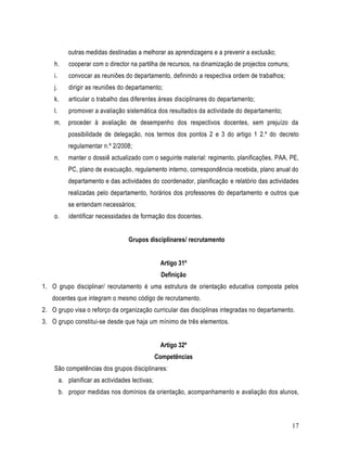 outras medidas destinadas a melhorar as aprendizagens e a prevenir a exclusão;
    h.       cooperar com o director na partilha de recursos, na dinamização de projectos comuns;
    i.       convocar as reuniões do departamento, definindo a respectiva ordem de trabalhos;
    j.       dirigir as reuniões do departamento;
    k.       articular o trabalho das diferentes áreas disciplinares do departamento;
    l.       promover a avaliação sistemática dos resultados da actividade do departamento;
    m.      proceder à avaliação de desempenho dos respectivos docentes, sem prejuízo da
            possibilidade de delegação, nos termos dos pontos 2 e 3 do artigo 1 2.º do decreto
            regulamentar n.º 2/2008;
    n.      manter o dossiê actualizado com o seguinte material: regimento, planificações, PAA, PE,
            PC, plano de evacuação, regulamento interno, correspondência recebida, plano anual do
            departamento e das actividades do coordenador, planificação e relatório das actividades
            realizadas pelo departamento, horários dos professores do departamento e outros que
            se entendam necessários;
    o.       identificar necessidades de formação dos docentes.


                                     Grupos disciplinares/ recrutamento


                                                   Artigo 31º
                                                    Definição
1. O grupo disciplinar/ recrutamento é uma estrutura de orientação educativa composta pelos
   docentes que integram o mesmo código de recrutamento.
2. O grupo visa o reforço da organização curricular das disciplinas integradas no departamento.
3. O grupo constitui-se desde que haja um mínimo de três elementos.


                                                   Artigo 32º
                                                  Competências
    São competências dos grupos disciplinares:
         a. planificar as actividades lectivas;
         b. propor medidas nos domínios da orientação, acompanhamento e avaliação dos alunos,



                                                                                                    17
 