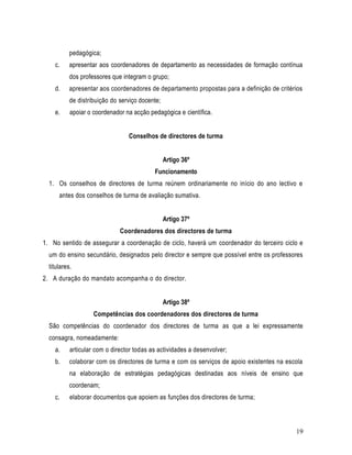 pedagógica;
    c.     apresentar aos coordenadores de departamento as necessidades de formação contínua
           dos professores que integram o grupo;
    d.     apresentar aos coordenadores de departamento propostas para a definição de critérios
           de distribuição do serviço docente;
    e.     apoiar o coordenador na acção pedagógica e científica.


                                 Conselhos de directores de turma


                                                 Artigo 36º
                                           Funcionamento
  1. Os conselhos de directores de turma reúnem ordinariamente no início do ano lectivo e
      antes dos conselhos de turma de avaliação sumativa.


                                                 Artigo 37º
                              Coordenadores dos directores de turma
1. No sentido de assegurar a coordenação de ciclo, haverá um coordenador do terceiro ciclo e
  um do ensino secundário, designados pelo director e sempre que possível entre os professores
  titulares.
2. A duração do mandato acompanha o do director.


                                                 Artigo 38º
                    Competências dos coordenadores dos directores de turma
  São competências do coordenador dos directores de turma as que a lei expressamente
  consagra, nomeadamente:
    a.     articular com o director todas as actividades a desenvolver;
    b.     colaborar com os directores de turma e com os serviços de apoio existentes na escola
           na elaboração de estratégias pedagógicas destinadas aos níveis de ensino que
           coordenam;
    c.     elaborar documentos que apoiem as funções dos directores de turma;



                                                                                            19
 