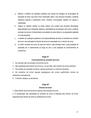 a.   elaborar o relatório de avaliação qualitativa que deverá ser entregue ao encarregado de
        educação do aluno que deve incluir informação sobre o seu percurso formativo, contendo
        referência explícita a parâmetros como: iniciativa, comunicação, trabalho em equipa e
        cooperação;
   b.   integrar no relatório referido na alínea anterior uma síntese das principais dificuldades
        diagnosticadas com indicações relativas a actividades de recuperação, bem como o perfil de
        evolução dos alunos, fundamentado na avaliação de cada módulo e na progressão registada
        em cada disciplina;
   c.   o relatório de avaliação qualitativa é da responsabilidade de todos os docentes do conselho
        de turma, sob orientação do director de turma em articulação com o director do curso;
   d.   no último conselho de turma de cada ano lectivo, cada professor fará a auto-avaliação da
        actividade por si desenvolvida ao longo do ano e uma avaliação do funcionamento do
        curso/turma.


                                            Artigo 41º
                              Funcionamento do conselho de turma
1. As reuniões são convocadas nos termos da lei.
2. São presididas pelo director de turma ou, na sua falta, pelo director de turma substituto.
3. Para efeitos de avaliação sumativa, apenas participam os membros docentes.
4. Os conselhos de turma/ equipas pedagógicas dos cursos qualificantes reúnem de
preferência mensalmente.
5. O director designa os secretários.


                                            Artigo 42º
                                        Director de turma
1. Cada director de turma deverá ter apenas uma direcção de turma.
2. A coordenação das actividades do conselho de turma é realizada pelo director de turma,
designado pelo director de entre os professores da turma.




                                                                                                21
 