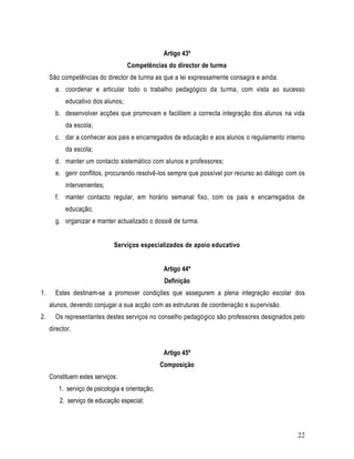 Artigo 43º
                                   Competências do director de turma
     São competências do director de turma as que a lei expressamente consagra e ainda:
       a. coordenar e articular todo o trabalho pedagógico da turma, com vista ao sucesso
           educativo dos alunos;
       b. desenvolver acções que promovam e facilitem a correcta integração dos alunos na vida
           da escola;
       c. dar a conhecer aos pais e encarregados de educação e aos alunos o regulamento interno
           da escola;
       d. manter um contacto sistemático com alunos e professores;
       e. gerir conflitos, procurando resolvê-los sempre que possível por recurso ao diálogo com os
           intervenientes;
       f. manter contacto regular, em horário semanal fixo, com os pais e encarregados de
           educação;
       g. organizar e manter actualizado o dossiê de turma.


                              Serviços especializados de apoio educativo


                                                  Artigo 44º
                                                  Definição
1.     Estes destinam-se a promover condições que assegurem a plena integração escolar dos
     alunos, devendo conjugar a sua acção com as estruturas de coordenação e supervisão.
2.     Os representantes destes serviços no conselho pedagógico são professores designados pelo
     director.


                                                  Artigo 45º
                                                 Composição
     Constituem estes serviços:
        1. serviço de psicologia e orientação;
         2. serviço de educação especial;



                                                                                                22
 