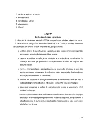 3. serviço de acção social escolar;
   4. apoio educativo;
   5. plano de acção tutorial;
   6. sala de estudo;
   7. BE/CRE.


                                             Artigo 46º
                                 Serviço de psicologia e orientação
  1. O serviço de psicologia e orientação (SPO) é assegurado pela psicóloga colocado na escola.
  2. De acordo com o artigo 4º do decreto-lei nº300/97 de 31 de Outubro, o psicólogo desenvolve
as suas funções em contexto escolar, competindo-lhe, designadamente:

      a. contribuir, através da sua intervenção especializada, para o desenvolvimento integral dos
         alunos e para a construção da sua identidade pessoal;

      b. conceber e participar na definição de estratégias e na aplicação de procedimentos de
         orientação educativa que promovam o acompanhamento do aluno ao longo do seu
         percurso escolar;

      c. intervir, a nível psicológico e psico-pedagógico, na observação, orientação e apoio dos
         alunos, promovendo a cooperação de professores, pais e encarregados de educação em
         articulação com os recursos da comunidade;

      d. participar nos processos de avaliação multidisciplinar e interdisciplinar, tendo em vista a
         elaboração de programas educativos individuais e acompanhar a sua concretização;

      e. desenvolver programas e acções de aconselhamento pessoal e vocacional a nível
         individual ou de grupo;

      f. colaborar no levantamento de necessidades da comunidade educativa com o fim de propor
         a realização de acções de prevenção e medidas educativas adequadas, designadamente a
         situação específica de alunos também escolarizados no estrangeiro ou cujos pais residam
         e trabalhem fora do país;




                                                                                                 23
 