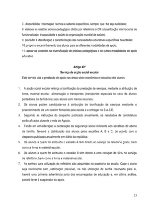 7. disponibilizar informação técnica e saberes específicos, sempre que lhe seja solicitado;
     8. elaborar o relatório técnico-pedagógico obtido por referência à CIF (classificação internacional de
     funcionalidade, incapacidade e saúde da organização mundial de saúde);
     9. proceder à identificação e caracterização das necessidades educativas específicas detectadas;
     10. propor o encaminhamento dos alunos para as diferentes modalidades de apoio;
     11. apoiar os docentes na diversificação de práticas pedagógicas e de outras modalidades de apoio
     educativo.


                                                  Artigo 49º
                                      Serviço de acção social escolar
     Este serviço visa a prestação de apoio nas áreas sócio-económica e educativa dos alunos.


1.    A acção social escolar reforça a bonificação da prestação de serviços, mediante a atribuição de
     livros, material escolar, alimentação e transportes (transportes especiais no caso de alunos
     portadores de deficiência) aos alunos com menos recursos.
2.    Os alunos podem candidatar-se à atribuição de bonificação de serviços mediante o
     preenchimento de um boletim fornecido pela escola e a entregar no S.A.S.E.
3.    Seguindo as instruções do despacho publicado anualmente, os resultados da candidatura
     serão afixados durante o mês de Agosto.
4.    Tendo em consideração a declaração da segurança social referente aos escal ões do abono
     de família, far-se-á a distribuição dos alunos pelos escalões A, B e C, de acordo com o
     despacho publicado anualmente em diário da república.
5.    Os alunos a quem for atribuído o escalão A têm direito ao serviço de refeitório grátis, bem
     como a livros e material escolar.
6.    Os alunos a quem for atribuído o escalão B têm direito a uma redução de 50% no serviço
     de refeitório, bem como a livros e material escolar.
7.    As senhas para utilização do refeitório são adquiridas na papelaria da escola. Caso o aluno
     seja reincidente sem justificação plausível, na não utilização da senha reservada para si,
     haverá uma primeira advertência junto dos encarregados de educação e, em última análise,
     poderá levar à suspensão do apoio.



                                                                                                        25
 