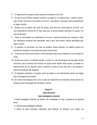 4. O regulamento do seguro escolar pode ser consultado no S.A.S.E.
5. Os alunos que sofrerem qualquer acidente, na escola ou no trajecto casa – escola / escola -
  casa, devem comunicar a ocorrência ao S.A.S.E., que elabora o processo, para que beneficiem
  do seguro escolar.
6. Sempre que se realize uma visita de estudo, esta deve ser comunicada ao S.A.S.E. com
  uma antecedência mínima de 15 dias, para que os alunos possam beneficiar do seguro, em
  caso de acidente.
7. Todas as actividades de complemento curricular e extracurriculares que impliquem saída
  das instalações escolares são autorizadas, caso a caso, pelo director, ficando abrangidas pelo
  seguro escolar.
8. O professor ou funcionário, em caso de acidente, deverá elaborar um relatório sumário da
  ocorrência e entregá-lo nos serviços de acção social escolar.
9. O director de turma deverá assinar a documentação relativa aos acidentes da sua direcção de
  turma.
10. Sempre que ocorra um acidente escolar, o aluno ou o seu encarregado de educação deverá
  comunicar essa ocorrência aos serviços de acção social escolar desta escola e proceder ao
  preenchimento de um inquérito sobre o acidente no prazo de oito dias sem o que perderá o
  direito ao reembolso das despesas.
11. As despesas realizadas no hospital, centro de saúde ou em medicamentos devem ser pagas
  pelo encarregado de educação.
12. Os recibos das despesas bem como a cópia do recebimento do receituário médico devem ser
  entregues pelo encarregado de educação na escola.


                                                Artigo 51º
                                              Apoio educativo
                                    Apoio pedagógico acrescido
    O apoio pedagógico acrescido, de acordo com a legislação em vigor, processa-se da seguinte
  forma:
    a. aulas de apoio pedagógico acrescido;
    b. planos de apoio educativo, elaborados pelo professor da disciplina, q u e devem ser



                                                                                             27
 