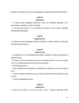 entregues ao professor das aulas de apoio pedagógico acrescido, para deles tomar conhecimento.


                                              Artigo 52º
                                            Destinatários
 1. As aulas de apoio pedagógico destinam-se a alunos com dificuldades detectadas no ano
lectivo anterior e registadas em acta do 3º período.
 2. Aos alunos que, durante o 1º e 2º períodos do ano lectivo em curso, venham a manifestar
dificuldades de aprendizagem.


                                              Artigo 53º
                                          Proposta de A.P.A.
 As propostas de apoio pedagógico acrescido são feitas em impresso próprio no decorrer das
reuniões de conselho de turma.


                                              Artigo 54º
                                          Análise de A.P.A.
 1. Os pedidos de A.P.A. serão analisados pelo director e atendidos em função da capacidade de
resposta da escola.
 2. O director de turma será informado, pelo director, da listagem de alunos a quem foi concedido
o A.P.A., do professor responsável e do horário de funcionamento.
 3. O director de turma deve:
 a. obter autorização dos encarregados de educação para a frequência dos alunos nas aulas de
A.P.A;
 b. informar o professor responsável de quais os alunos que efectivamente vão frequentar as aulas
de A.P.A;
 c. controlar a assiduidade dos alunos.


                                              Artigo 55º
                                            Relatório final
 No final de cada período, ou sempre que cesse o apoio, o professor responsável deverá



                                                                                              28
 