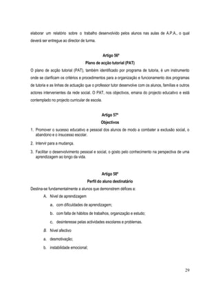 elaborar um relatório sobre o trabalho desenvolvido pelos alunos nas aulas de A.P.A., o qual
deverá ser entregue ao director de turma.


                                                Artigo 56º
                                  Plano de acção tutorial (PAT)
O plano de acção tutorial (PAT), também identificado por programa de tutoria, é um instrumento
onde se clarificam os critérios e procedimentos para a organização e funcionamento dos programas
de tutoria e as linhas de actuação que o professor tutor desenvolve com os alunos, famílias e outros
actores intervenientes da rede social. O PAT, nos objectivos, emana do projecto educativo e está
contemplado no projecto curricular de escola.


                                            Artigo 57º
                                            Objectivos
1. Promover o sucesso educativo e pessoal dos alunos de modo a combater a exclusão social, o
   abandono e o insucesso escolar.
2. Intervir para a mudança.
3. Facilitar o desenvolvimento pessoal e social, o gosto pelo conhecimento na perspectiva de uma
   aprendizagem ao longo da vida.


                                            Artigo 58º
                                   Perfil do aluno destinatário
Destina-se fundamentalmente a alunos que demonstrem défices a:
        A. Nível de aprendizagem
            a. com dificuldades de aprendizagem;
            b. com falta de hábitos de trabalhos, organização e estudo;
            c. desinteresse pelas actividades escolares e problemas.
        B. Nível afectivo
        a. desmotivação;
        b. instabilidade emocional;




                                                                                                 29
 