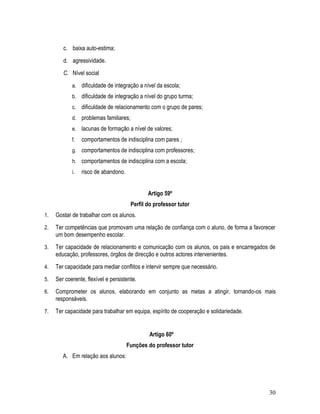 c. baixa auto-estima;
        d. agressividade.
        C. Nível social
            a. dificuldade de integração a nível da escola;
            b. dificuldade de integração a nível do grupo turma;
            c. dificuldade de relacionamento com o grupo de pares;
            d. problemas familiares;
            e. lacunas de formação a nível de valores;
            f.   comportamentos de indisciplina com pares ;
            g. comportamentos de indisciplina com professores;
            h. comportamentos de indisciplina com a escola;
            i.   risco de abandono.


                                              Artigo 59º
                                       Perfil do professor tutor
1.   Gostar de trabalhar com os alunos.
2.   Ter competências que promovam uma relação de confiança com o aluno, de forma a favorecer
     um bom desempenho escolar.
3.   Ter capacidade de relacionamento e comunicação com os alunos, os pais e encarregados de
     educação, professores, órgãos de direcção e outros actores intervenientes.
4.   Ter capacidade para mediar conflitos e intervir sempre que necessário.
5.   Ser coerente, flexível e persistente.
6.   Comprometer os alunos, elaborando em conjunto as metas a atingir, tornando-os mais
     responsáveis.
7.   Ter capacidade para trabalhar em equipa, espírito de cooperação e solidariedade.


                                               Artigo 60º
                                      Funções do professor tutor
        A. Em relação aos alunos:




                                                                                          30
 
