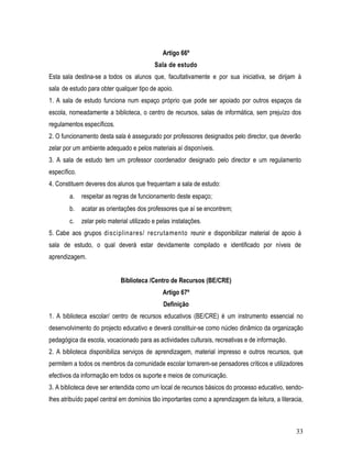 Artigo 66º
                                            Sala de estudo
Esta sala destina-se a todos os alunos que, facultativamente e por sua iniciativa, se dirijam à
sala de estudo para obter qualquer tipo de apoio.
1. A sala de estudo funciona num espaço próprio que pode ser apoiado por outros espaços da
escola, nomeadamente a biblioteca, o centro de recursos, salas de informática, sem prejuízo dos
regulamentos específicos.
2. O funcionamento desta sala é assegurado por professores designados pelo director, que deverão
zelar por um ambiente adequado e pelos materiais aí disponíveis.
3. A sala de estudo tem um professor coordenador designado pelo director e um regulamento
específico.
4. Constituem deveres dos alunos que frequentam a sala de estudo:
        a.    respeitar as regras de funcionamento deste espaço;
        b.    acatar as orientações dos professores que aí se encontrem;
        c.    zelar pelo material utilizado e pelas instalações.
5. Cabe aos grupos disciplinares/ recrutamento reunir e disponibilizar material de apoio à
sala de estudo, o qual deverá estar devidamente compilado e identificado por níveis de
aprendizagem.


                              Biblioteca /Centro de Recursos (BE/CRE)
                                               Artigo 67º
                                                Definição
1. A biblioteca escolar/ centro de recursos educativos (BE/CRE) é um instrumento essencial no
desenvolvimento do projecto educativo e deverá constituir-se como núcleo dinâmico da organização
pedagógica da escola, vocacionado para as actividades culturais, recreativas e de informação.
2. A biblioteca disponibiliza serviços de aprendizagem, material impresso e outros recursos, que
permitem a todos os membros da comunidade escolar tornarem-se pensadores críticos e utilizadores
efectivos da informação em todos os suporte e meios de comunicação.
3. A biblioteca deve ser entendida como um local de recursos básicos do processo educativo, sendo-
lhes atribuído papel central em domínios tão importantes como a aprendizagem da leitura, a literacia,



                                                                                                  33
 