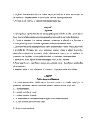 a criação e o desenvolvimento do prazer de ler e a aquisição de hábitos de leitura, as competências
de informação e o aprofundamento da cultura cívica, científica, tecnológica e artística.
4. A biblioteca está integrada na rede de bibliotecas escolares (RBE).


                                               Artigo 68º
                                               Objectivos
1. Tornar possível a plena utilização dos recursos pedagógicos existentes e dotar a escola de um
fundo documental adequado às necessidades das diferentes disciplinas e projectos de trabalho.
2. Permitir a integração dos materiais impressos, audiovisuais e informáticos e favorecer a
constituição de conjuntos documentais, organizados em função de diferentes temas.
3. Desenvolver nos alunos as competências e hábitos de trabalho baseados na consulta, tratamento
e produção de informação, tais como: seleccionar, analisar, criticar e utilizar documentos;
desenvolver um trabalho de pesquisa ou estudo, individualmente ou em grupo, por solicitação do
professor ou de sua própria iniciativa; produzir sínteses informativas em diferentes suportes.
4. Estimular nos alunos o prazer de ler e interesse pela ciência, a arte e a cultura.
5. Ajudar os professores a planificarem as suas actividades de ensino e diversificarem as situações
de aprendizagem.
6. Associar a leitura, os livros e frequência de bibliotecas à ocupação lúdica de tempos livres.


                                               Artigo 69º
                                      Política documental da escola
1. A política documental será definida, depois de ouvidos: o director, o conselho pedagógico, os
professores, os alunos e a restante comunidade educativa, devendo estar de acordo com:
a. o currículo nacional;
b. o projecto curricular da escola;
c. o projecto educativo da escola;
d. as necessidades educativas especiais e as origens multiculturais dos alunos;
e. as áreas curricular, extracurricular e lúdicas.


2. Deverá procurar manter-se:



                                                                                                   34
 