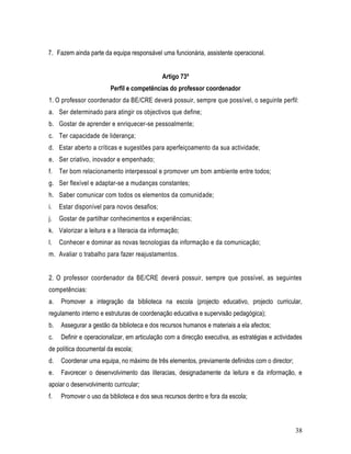 7. Fazem ainda parte da equipa responsável uma funcionária, assistente operacional.


                                             Artigo 73º
                        Perfil e competências do professor coordenador
1. O professor coordenador da BE/CRE deverá possuir, sempre que possível, o seguinte perfil:
a. Ser determinado para atingir os objectivos que define;
b. Gostar de aprender e enriquecer-se pessoalmente;
c. Ter capacidade de liderança;
d. Estar aberto a críticas e sugestões para aperfeiçoamento da sua actividade;
e. Ser criativo, inovador e empenhado;
f.   Ter bom relacionamento interpessoal e promover um bom ambiente entre todos;
g. Ser flexível e adaptar-se a mudanças constantes;
h. Saber comunicar com todos os elementos da comunidade;
i.   Estar disponível para novos desafios;
j.   Gostar de partilhar conhecimentos e experiências;
k. Valorizar a leitura e a literacia da informação;
l.   Conhecer e dominar as novas tecnologias da informação e da comunicação;
m. Avaliar o trabalho para fazer reajustamentos.


2. O professor coordenador da BE/CRE deverá possuir, sempre que possível, as seguintes
competências:
a.   Promover a integração da biblioteca na escola (projecto educativo, projecto curricular,
regulamento interno e estruturas de coordenação educativa e supervisão pedagógica);
b.   Assegurar a gestão da biblioteca e dos recursos humanos e materiais a ela afectos;
c.   Definir e operacionalizar, em articulação com a direcção executiva, as estratégias e actividades
de política documental da escola;
d.   Coordenar uma equipa, no máximo de três elementos, previamente definidos com o director;
e.   Favorecer o desenvolvimento das literacias, designadamente da leitura e da informação, e
apoiar o desenvolvimento curricular;
f.   Promover o uso da biblioteca e dos seus recursos dentro e fora da escola;



                                                                                                  38
 