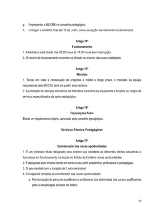 g.   Representar a BE/CRE no conselho pedagógico;
h.   Entregar o relatório final até 15 de Julho, salvo excepção devidamente fundamentada.


                                            Artigo 74º
                                         Funcionamento
1. A biblioteca está aberta das 08.20 horas às 18.30 horas sem interrupção.
2. O horário de funcionamento encontra-se afixado no exterior das suas instalações.


                                            Artigo 75º
                                               Mandato
1. Tendo em vista a consecução de projectos a médio e longo prazo, o mandato da equipa
responsável pela BE/CRE será de quatro anos lectivos.
2. A prestação de serviços educativos na biblioteca considera-se equiparada a funções ou cargos de
serviços especializados de apoio pedagógico.


                                            Artigo 76º
                                        Disposições finais
Existe um regulamento próprio, aprovado pelo conselho pedagógico.


                                Serviços Técnico-Pedagógicos


                                            Artigo 77º
                             Coordenador das novas oportunidades
1. É um professor titular designado pelo director que coordena as diferentes ofertas educativas e
formativas em funcionamento na escola no âmbito da Iniciativa novas oportunidades.
2. É designado pelo director tendo em conta o seu perfil académico, profissional e pedagógico.
3. O seu mandato tem a duração de 3 anos renovável.
4. Em especial compete ao coordenador das novas oportunidades:
     a. Monitorização do percurso académico e profissional dos diplomados dos cursos qualificantes
        para a actualização da base de dados;



                                                                                                 39
 