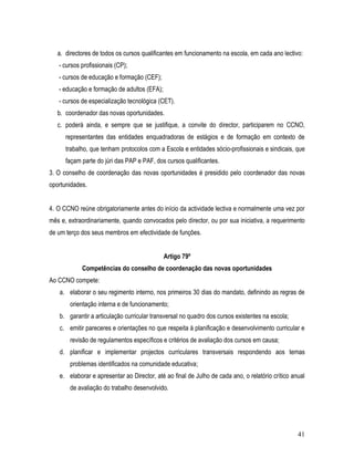 a. directores de todos os cursos qualificantes em funcionamento na escola, em cada ano lectivo:
   - cursos profissionais (CP);
   - cursos de educação e formação (CEF);
   - educação e formação de adultos (EFA);
   - cursos de especialização tecnológica (CET).
   b. coordenador das novas oportunidades.
   c. poderá ainda, e sempre que se justifique, a convite do director, participarem no CCNO,
      representantes das entidades enquadradoras de estágios e de formação em contexto de
      trabalho, que tenham protocolos com a Escola e entidades sócio-profissionais e sindicais, que
      façam parte do júri das PAP e PAF, dos cursos qualificantes.
3. O conselho de coordenação das novas oportunidades é presidido pelo coordenador das novas
oportunidades.


4. O CCNO reúne obrigatoriamente antes do início da actividade lectiva e normalmente uma vez por
mês e, extraordinariamente, quando convocados pelo director, ou por sua iniciativa, a requerimento
de um terço dos seus membros em efectividade de funções.


                                             Artigo 79º
            Competências do conselho de coordenação das novas oportunidades
Ao CCNO compete:
   a. elaborar o seu regimento interno, nos primeiros 30 dias do mandato, definindo as regras de
       orientação interna e de funcionamento;
   b. garantir a articulação curricular transversal no quadro dos cursos existentes na escola;
   c. emitir pareceres e orientações no que respeita à planificação e desenvolvimento curricular e
       revisão de regulamentos específicos e critérios de avaliação dos cursos em causa;
   d. planificar e implementar projectos curriculares transversais respondendo aos temas
       problemas identificados na comunidade educativa;
   e. elaborar e apresentar ao Director, até ao final de Julho de cada ano, o relatório crítico anual
       de avaliação do trabalho desenvolvido.




                                                                                                  41
 
