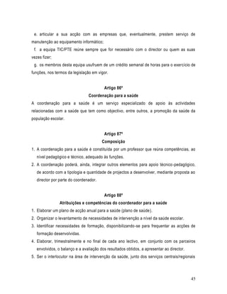 e. articular a sua acção com as empresas que, eventualmente, prestem serviço de
manutenção ao equipamento informático;
 f. a equipa TIC/PTE reúne sempre que for necessário com o director ou quem as suas
vezes fizer;
 g. os membros desta equipa usufruem de um crédito semanal de horas para o exercício de
funções, nos termos da legislação em vigor.


                                         Artigo 86º
                                Coordenação para a saúde
A coordenação para a saúde é um serviço especializado de apoio às actividades
relacionadas com a saúde que tem como objectivo, entre outros, a promoção da saúde da
população escolar.


                                         Artigo 87º
                                        Composição
1. A coordenação para a saúde é constituída por um professor que reúna competências, ao
   nível pedagógico e técnico, adequado às funções.
2. A coordenação poderá, ainda, integrar outros elementos para apoio técnico -pedagógico,
   de acordo com a tipologia e quantidade de projectos a desenvolver, mediante proposta ao
   director por parte do coordenador.


                                         Artigo 88º
                Atribuições e competências do coordenador para a saúde
1. Elaborar um plano de acção anual para a saúde (plano de saúde).
2. Organizar o levantamento de necessidades de intervenção a nível da saúde escolar.
3. Identificar necessidades de formação, disponibilizando-se para frequentar as acções de
   formação desenvolvidas.
4. Elaborar, trimestralmente e no final de cada ano lectivo, em conjunto com os parceiros
   envolvidos, o balanço e a avaliação dos resultados obtidos, a apresentar ao director.
5. Ser o interlocutor na área de intervenção da saúde, junto dos serviços centrais/regionais



                                                                                           45
 