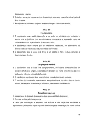 de educação e outros.
6. Articular a sua acção com os serviços de psicologia, educação especial e outros ligados à
  área da saúde.
7. Participar em actividades e projectos a desenvolver pela comunidade escolar.


                                        Artigo 89º
                                     Funcionamento
1. O coordenador para a saúde desenvolve a sua acção em articulação com o director e,
  sempre que se justifique, com as estruturas de coordenação e supervisão e com as
  restantes estruturas especializadas de apoio educativo.
2. A coordenação reúne sempre que for considerado necessário, por convocatória do
  director, sob sua iniciativa ou sob proposta do coordenador.
3. O coordenador para a saúde terá direito a um crédito de horas lectivas semanais a
  determinar pelo director.


                                        Artigo 90º
                                  Designação e mandato
1. O coordenador para a saúde será, obrigatoriamente, um docente profissionalizado em
  exercício efectivo de funções, designado pelo director, que reúna competências ao nível
  pedagógico e técnico adequado às funções.
2. O mandato do coordenador é de um ano lectivo, renovável por iguais períodos.
3. O mandato do coordenador poderá cessar, excepcionalmente, durante o decurso do ano
  lectivo, por despacho de exoneração do director, devidamente fundamentado.


                                         Artigo 91º
                                  Delegado de segurança
1. A designação do delegado de segurança é da responsabilidade do director.
2. Compete ao delegado de segurança:
a. zelar pela manutenção e segurança dos edifícios e das respectivas instalações e
equipamentos, promovendo acções regulares de manutenção e conservação, de acordo com as



                                                                                         46
 