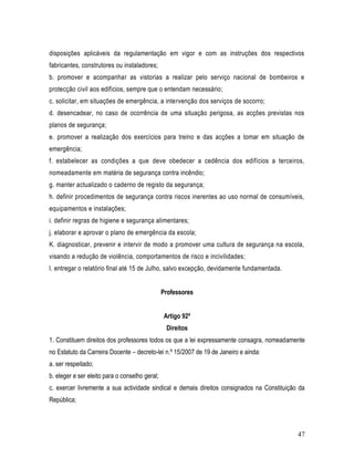 disposições aplicáveis da regulamentação em vigor e com as instruções dos respectivos
fabricantes, construtores ou instaladores;
b. promover e acompanhar as vistorias a realizar pelo serviço nacional de bombeiros e
protecção civil aos edifícios, sempre que o entendam necessário;
c. solicitar, em situações de emergência, a intervenção dos serviços de socorro;
d. desencadear, no caso de ocorrência de uma situação perigosa, as acções previstas nos
planos de segurança;
e. promover a realização dos exercícios para treino e das acções a tomar em situação de
emergência;
f. estabelecer as condições a que deve obedecer a cedência dos edifícios a terceiros,
nomeadamente em matéria de segurança contra incêndio;
g. manter actualizado o caderno de registo da segurança;
h. definir procedimentos de segurança contra riscos inerentes ao uso normal de consumíveis,
equipamentos e instalações;
i. definir regras de higiene e segurança alimentares;
j. elaborar e aprovar o plano de emergência da escola;
K. diagnosticar, prevenir e intervir de modo a promover uma cultura de segurança na escola,
visando a redução de violência, comportamentos de risco e incivilidades;
l. entregar o relatório final até 15 de Julho, salvo excepção, devidamente fundamentada.


                                                Professores


                                                Artigo 92º
                                                 Direitos
1. Constituem direitos dos professores todos os que a lei expressamente consagra, nomeadamente
no Estatuto da Carreira Docente – decreto-lei n.º 15/2007 de 19 de Janeiro e ainda:
a. ser respeitado;
b. eleger e ser eleito para o conselho geral;
c. exercer livremente a sua actividade sindical e demais direitos consignados na Constituição da
República;



                                                                                             47
 