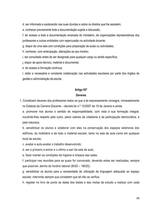 d. ser informado e esclarecido nas suas dúvidas e sobre os direitos que lhe assistem;
  e. conhecer previamente toda a documentação sujeita a discussão;
  f. ter acesso a toda a documentação emanada do ministério, de organizações representativas dos
  professores e outras entidades com repercussão na actividade docente;
  g. dispor de uma sala com condições para preparação de aulas ou actividades;
  h. conhecer, com antecipação, alterações ao seu horário;
  i. ser consultado antes de ser designado para qualquer cargo ou tarefa específica;
  j. dispor de apoio técnico, material e documental;
  k. ter acesso a formação contínua;
  l. obter a necessária e constante colaboração nas actividades escolares por parte dos órgãos de
  gestão e administração da escola.


                                                Artigo 93º
                                                 Deveres
1. Constituem deveres dos professores todos os que a lei expressamente consagra, nomeadamente
  no Estatuto da Carreira Docente – decreto-lei n.º 15/2007 de 19 de Janeiro e ainda:
  a. promover nos alunos o sentido de responsabilidade, com vista à sua formação integral,
  incutindo-lhes respeito pelo outro, pelos valores da cidadania e da participação democrática, e
  pela natureza;
  b. sensibilizar os alunos e colaborar com eles na conservação dos espaços exteriores dos
  edifícios, do mobiliário e de todo o material escolar, tanto na sala de aula como em qualquer
  local da escola;
  c. avaliar e auto-avaliar o trabalho desenvolvido;
  d. ser o primeiro a entrar e o último a sair da sala de aula;
  e. fazer manter as condições de higiene e limpeza das salas;
  f. participar nas reuniões para as quais for convocado, devendo estas ser realizadas, sempre
  que possível, dentro do horário laboral (8h20 – 18h25);
  g. sensibilizar os alunos para a necessidade de utilização de linguagem adequada ao espaço
  escolar, intervindo sempre que constatem que tal não se verifica;
  h. registar no livro de ponto as datas dos testes e das visitas de estudo a realizar com cada



                                                                                              48
 