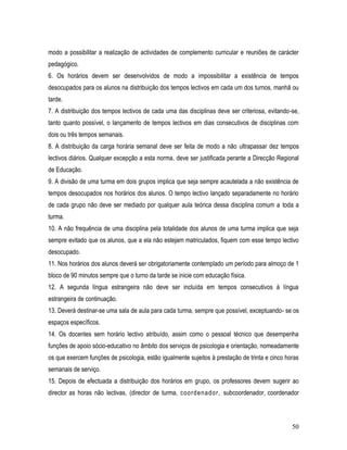 modo a possibilitar a realização de actividades de complemento curricular e reuniões de carácter
pedagógico.
6. Os horários devem ser desenvolvidos de modo a impossibilitar a existência de tempos
desocupados para os alunos na distribuição dos tempos lectivos em cada um dos turnos, manhã ou
tarde.
7. A distribuição dos tempos lectivos de cada uma das disciplinas deve ser criteriosa, evitando-se,
tanto quanto possível, o lançamento de tempos lectivos em dias consecutivos de disciplinas com
dois ou três tempos semanais.
8. A distribuição da carga horária semanal deve ser feita de modo a não ultrapassar dez tempos
lectivos diários. Qualquer excepção a esta norma, deve ser justificada perante a Direcção Regional
de Educação.
9. A divisão de uma turma em dois grupos implica que seja sempre acautelada a não existência de
tempos desocupados nos horários dos alunos. O tempo lectivo lançado separadamente no horário
de cada grupo não deve ser mediado por qualquer aula teórica dessa disciplina comum a toda a
turma.
10. A não frequência de uma disciplina pela totalidade dos alunos de uma turma implica que seja
sempre evitado que os alunos, que a ela não estejam matriculados, fiquem com esse tempo lectivo
desocupado.
11. Nos horários dos alunos deverá ser obrigatoriamente contemplado um período para almoço de 1
bloco de 90 minutos sempre que o turno da tarde se inicie com educação física.
12. A segunda língua estrangeira não deve ser incluída em tempos consecutivos à língua
estrangeira de continuação.
13. Deverá destinar-se uma sala de aula para cada turma, sempre que possível, exceptuando- se os
espaços específicos.
14. Os docentes sem horário lectivo atribuído, assim como o pessoal técnico que desempenha
funções de apoio sócio-educativo no âmbito dos serviços de psicologia e orientação, nomeadamente
os que exercem funções de psicologia, estão igualmente sujeitos à prestação de trinta e cinco horas
semanais de serviço.
15. Depois de efectuada a distribuição dos horários em grupo, os professores devem sugerir ao
director as horas não lectivas, (director de turma, coordenador, subcoordenador, coordenador



                                                                                                50
 