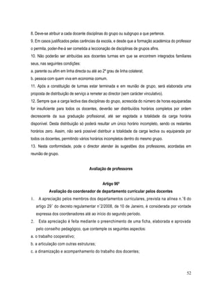 8. Deve-se atribuir a cada docente disciplinas do grupo ou subgrupo a que pertence.
9. Em casos justificados pelas carências da escola, e desde que a formação académica do professor
o permita, poder-lhe-á ser cometida a leccionação de disciplinas de grupos afins.
10. Não poderão ser atribuídas aos docentes turmas em que se encontrem integrados familiares
seus, nas seguintes condições:
a. parente ou afim em linha directa ou até ao 2º grau de linha colateral;
b. pessoa com quem viva em economia comum.
11. Após a constituição de turmas estar terminada e em reunião de grupo, será elaborada uma
proposta de distribuição de serviço a remeter ao director (sem carácter vinculativo).
12. Sempre que a carga lectiva das disciplinas do grupo, acrescida do número de horas equiparadas
for insuficiente para todos os docentes, deverão ser distribuídos horários completos por ordem
decrescente da sua graduação profissional, até ser esgotada a totalidade da carga horária
disponível. Desta distribuição só poderá resultar um único horário incompleto, sendo os restantes
horários zero. Assim, não será possível distribuir a totalidade da carga lectiva ou equiparada por
todos os docentes, permitindo vários horários incompletos dentro do mesmo grupo.
13. Nesta conformidade, pode o director atender às sugestões dos professores, acordadas em
reunião de grupo.


                                      Avaliação de professores


                                              Artigo 96º
            Avaliação do coordenador de departamento curricular pelos docentes
1.    A apreciação pelos membros dos departamentos curriculares, prevista na alínea n. °6 do
     artigo 29 ° do decreto regulamentar n °2/2008, de 10 de Janeiro, é considerada por vontade
     expressa dos coordenadores até ao início do segundo período.
2.    Esta apreciação é feita mediante o preenchimento de uma ficha, elaborada e aprovada
     pelo conselho pedagógico, que contemple os seguintes aspectos:
a. o trabalho cooperativo;
b. a articulação com outras estruturas;
c. a dinamização e acompanhamento do trabalho dos docentes;



                                                                                               52
 